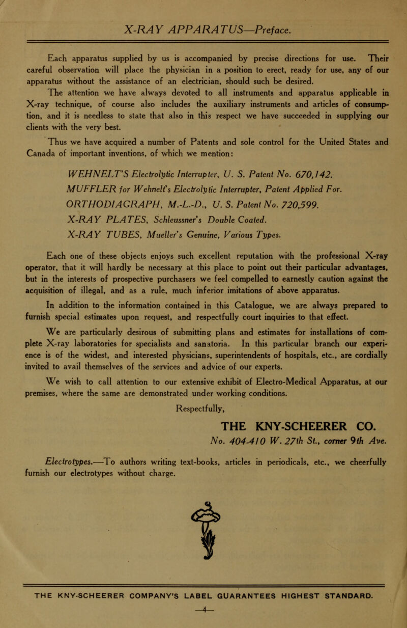 Each apparatus supplied by us is accompanied by precise directions for use. Their careful observation will place the physician in a position to erect, ready for use, any of our apparatus without the assistance of an electrician, should such be desired. The attention we have always devoted to all instruments and apparatus applicable in X-ray technique, of course also includes the auxiliary instruments and articles of consump- tion, and it is needless to state that also in this respect we have succeeded in supplying our clients wnth the very best. Thus we have acquired a number of Patents and sole control for the United States and Canada of important inventions, of which we mention: WEHNELTS Ekcirol^iic Interrupter. U. S. Patent No. 670,142. MUFFLER for Wehnelfs Electrolytic Interrupter, Patent Applied For. ORTHODIAGRAPH, M.-L.-D., U. S. Patent No. 720,599. X-RAY PLATES, Schleussners Double Coated. X-RAY TUBES, Mueller's Genuine, Various T^pes. Each one of these objects enjoys such excellent reputation with the professional X-ray operator, that it will hardly be necessary at this place to point out their particular advantages, but in the interests of prospective purchasers we feel compelled to earnestly caution against the acquisition of illegal, and as a rule, much inferior imitations of above apparatus. In addition to the information contained in this Catalogue, we are always prepared to furnish special estimates upon request, and respectfully court inquiries to that effect. We are particularly desirous of submitting plans and estimates for installations of com- plete X-ray laboratories for specialists and sanatoria. In this particular branch our experi- ence is of the widest, and interested physicians, superintendents of hospitals, etc., are cordially invited to avail themselves of the services and advice of our experts. We wish to call attention to our extensive exhibit of Electro-Medical Apparatus, at our premises, where the same are demonstrated under working conditions. Respectfully, THE KNY-SCHEERER CO. No. 404-4/0 W.27th St., comer 9th Ave. Electrotypes.—To authors writing text-books, articles in periodicals, etc., we cheerfully furnish our electrotypes without charge.