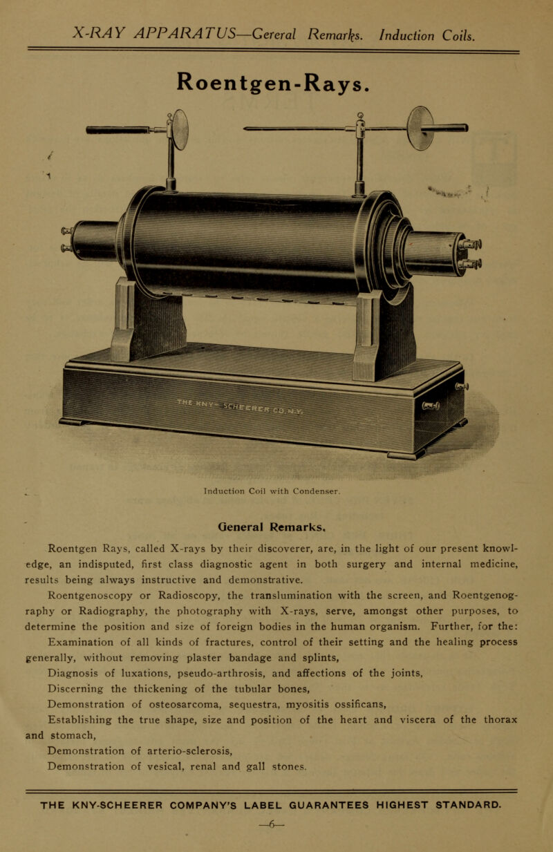 X-RAY APPARATUS—Cereral Remarks. Induction Coih Roentgen-Rays. Indiiction Coil with Condenser. General Remarks, Roentgen Rays, called X-rays by their discoverer, are, in the light of our present knowl- edge, an indisputed, first class diagnostic agent in both surgery and internal medicine, results being always instructive and demonstrative. Roentgenoscopy or Radioscopy, the translumination with the screen, and Roentgenog- raphy or Radiography, the photography with X-rays, serve, amongst other purposes, to determine the position and size of foreign bodies in the human organism. Further, for the: Examination of all kinds of fractures, control of their setting and the healing process generally, without removing plaster bandage and splints, Diagnosis of luxations, pseudo-arthrosis, and affections of the joints, Discerning the thickening of the tubular bones, Demonstration of osteosarcoma, sequestra, myositis ossificans, Establishing the true shape, size and position of the heart and viscera of the thorax and stomach. Demonstration of arterio-sclerosis. Demonstration of vesical, renal and gall stones.