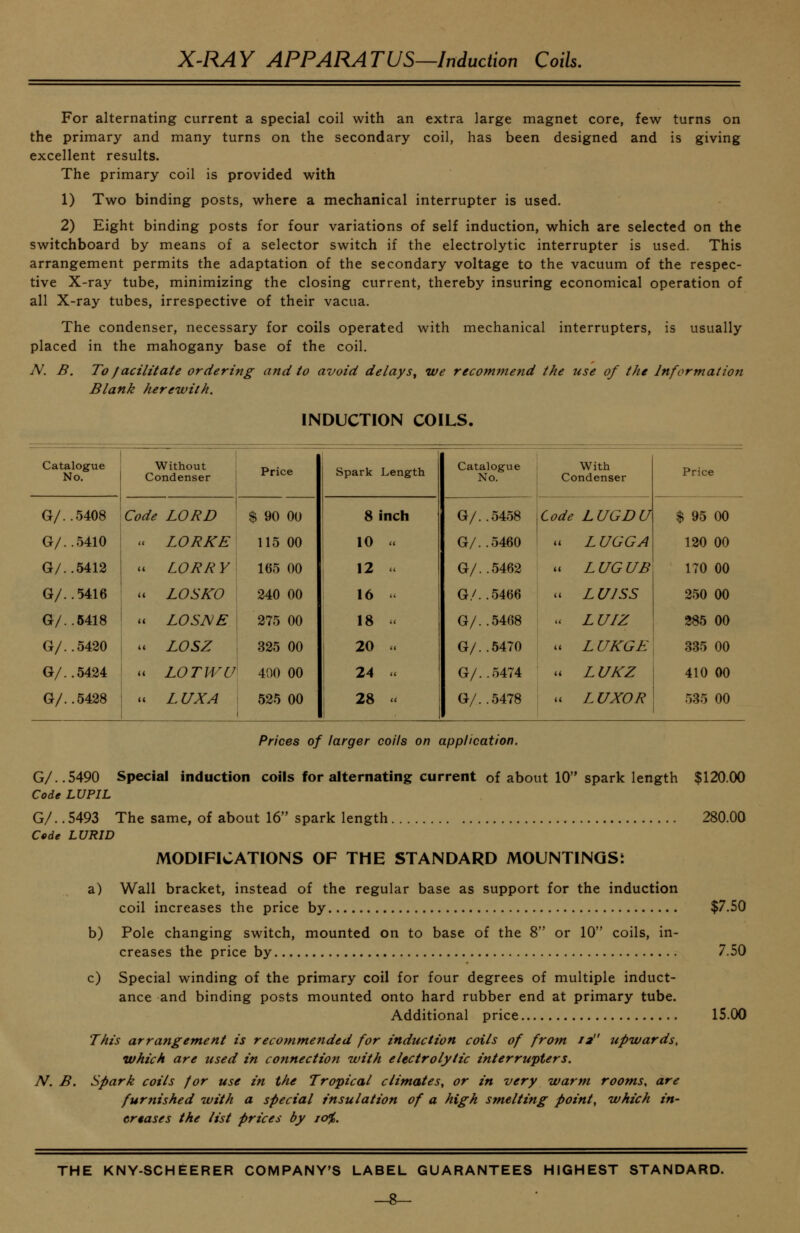 For alternating current a special coil with an extra large magnet core, few turns on the primary and many turns on the secondary coil, has been designed and is giving excellent results. The primary coil is provided with 1) Two binding posts, where a mechanical interrupter is used. 2) Eight binding posts for four variations of self induction, which are selected on the switchboard by means of a selector switch if the electrolytic interrupter is used. This arrangement permits the adaptation of the secondary voltage to the vacuum of the respec- tive X-ray tube, minimizing the closing current, thereby insuring economical operation of all X-ray tubes, irrespective of their vacua. The condenser, necessary for coils operated with mechanical interrupters, is usually placed in the mahogany base of the coil. A'. B. To facilitate ordering and to avoid delay s^ we recominend the use of the Information Blank herewith. INDUCTION COILS, Catalogue No. Without Condenser Price Spark Length Catalogue No. With Condenser Price G/..5408 Cc de LORD $ 90 00 8 inch G/..5458 Code LUGDU $ 95 00 G/..5410 . LORKE 115 00 10 u G/..5460 a L UGGA 120 00 G/..5412 i LORRY 165 00 12 G/..5462 u LUGUB 170 00 G/..5416 I c LOSKO 240 00 16 G/..5466 u LUJSS 250 00 G/..6418 ' i LOSNE 275 00 18 '< G/..5468 a L UIZ 385 00 G/..5420 . LOSZ 325 00 1 20 w G/..5470 u L UKGE 335 00 G/..5424 i LOTM^U 400 00 24 u G/..0474 u LUKZ 410 00 G/..5428 j * LUX A 525 00 28 .. j G/..5478 u LUXOR 535 00 Prices of larger coils on application. G/..5490 Special induction coils for alternating current of about 10 spark length $120.00 Code LUPIL G/. .5493 The same, of about 16 spark length 280.00 Code LURID MODIFICATIONS OF THE STANDARD MOUNTINQSt a) Wall bracket, instead of the regular base as support for the induction coil increases the price by $7.50 b) Pole changing switch, mounted on to base of the 8 or 10 coils, in- creases the price by 7.50 c) Special winding of the primary coil for four degrees of multiple induct- ance and binding posts mounted onto hard rubber end at primary tube. Additional price 15.00 This arrangement is recommended for induction coils of from 12 upwards, which are used in connection with electrolytic interrupters. N. B. spark coils for use in the Tropical climates, or in very warm rooms, are furnished with a special insulation of a high smelting point, which in- crtases the list prices by 10%.