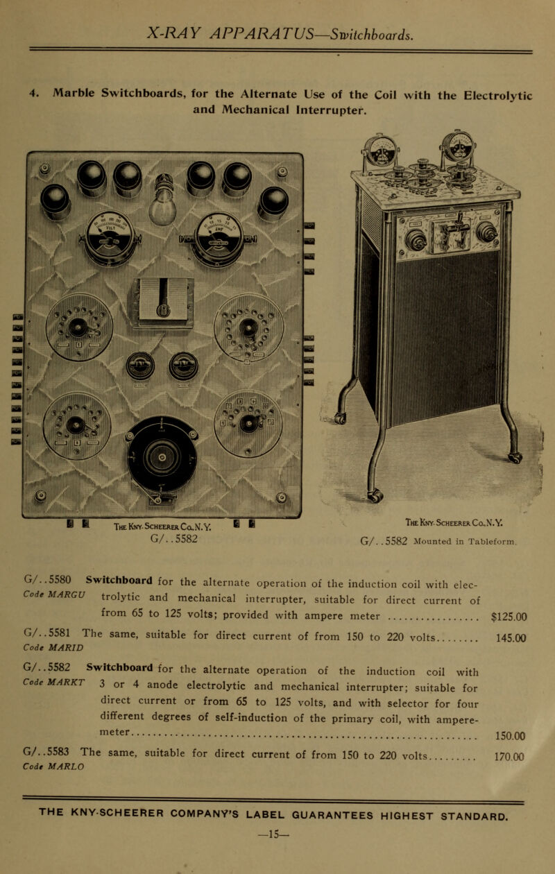 4. Marble Switchboards, for the Alternate Use of the Coil with the Electrolytic and Mechanical Interrupter. ^ THEKNY-SCHEERERCa.N.Y. ^ ^ G/..5582 TheKw Scheerer Co..N. Y. G/ . . 5582 Mounted in Tableform. G/..5580 Switchboard for the alternate operation of the induction coil with elec- CodeMARGU trolytic and mechanical interrupter, suitable for direct current of from 65 to 125 volts; provided with ampere meter $125.00 G/..5581 The same, suitable for direct current of from 150 to 220 volts 145.00 Code MARID G/..5582 Switchboard for the alternate operation of the induction coil with CodeMARKT 3 or 4 anode electrolytic and mechanical interrupter; suitable for direct current or from 65 to 125 volts, and with selector for four different degrees of self-induction of the primary coil, with ampere- meter G/..5583 The same, suitable for direct current of from 150 to 220 voltj Code MARLO 150.00 170.00 THE KNYSCHEERER COMPANY'S LABEL GUARANTEES HIGHEST STANDARD. -15-