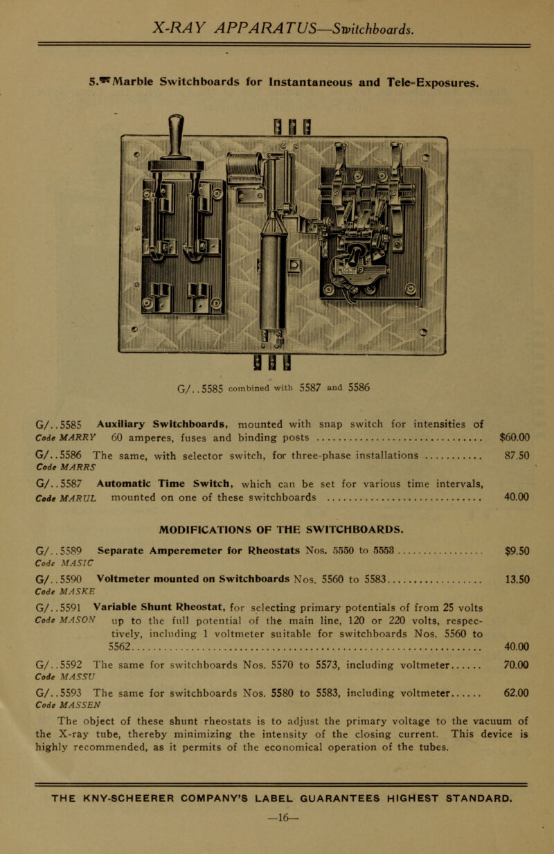 S.'^Marble Switchboards for Instantaneous and Tele= Exposures. G/..5585 combined with 5587 and 5586 G/..5585 Auxiliary Switchboards, mounted with snap switch for intensities of Code MARRY 60 amperes, fuses and binding posts $60.00 G/..5586 The same, with selector switch, for three-phase installations 87.50 Code MARRS G/..5587 Automatic Time Switch, which can be set for various time intervals, Code MARUL mounted on one of these switchboards 40.00 MODIFICATIONS OF THE SWITCHBOARDS. $9.50 13.50 G/.. 5589 Separate Amperemeter for Rheostats Nos. 5550 to 5553 Code MA SIC G/.. 5590 Voltmeter mounted on Switchboards Nos. 5560 to 5583 Code MASKE G/. .5591 Variable Shunt Rheostat, for selecting primary potentials of from 25 volts Code MASON up to the full potential of the main line, 120 or 220 volts, respec- tively, including 1 voltmeter suitable for switchboards Nos. 5560 to 5562 G/..5592 The same for switchboards Nos. 5570 to 5573, including voltmeter Code MASSU G/..5593 The same for switchboards Nos. 5580 to 5583, including voltmeter Code MASSEN The object of these shunt rheostats is to adjust the primary voltage to the vacuum of the X-ray tube, thereby minimizing the intensity of the closing current. This device is highly recommended, as it permits of the economical operation of the tubes. 40.00 70.00 62.00 THE KNY-SCHEERER COMPANY'S LABEL GUARANTEES HIGHEST STANDARD. —16-