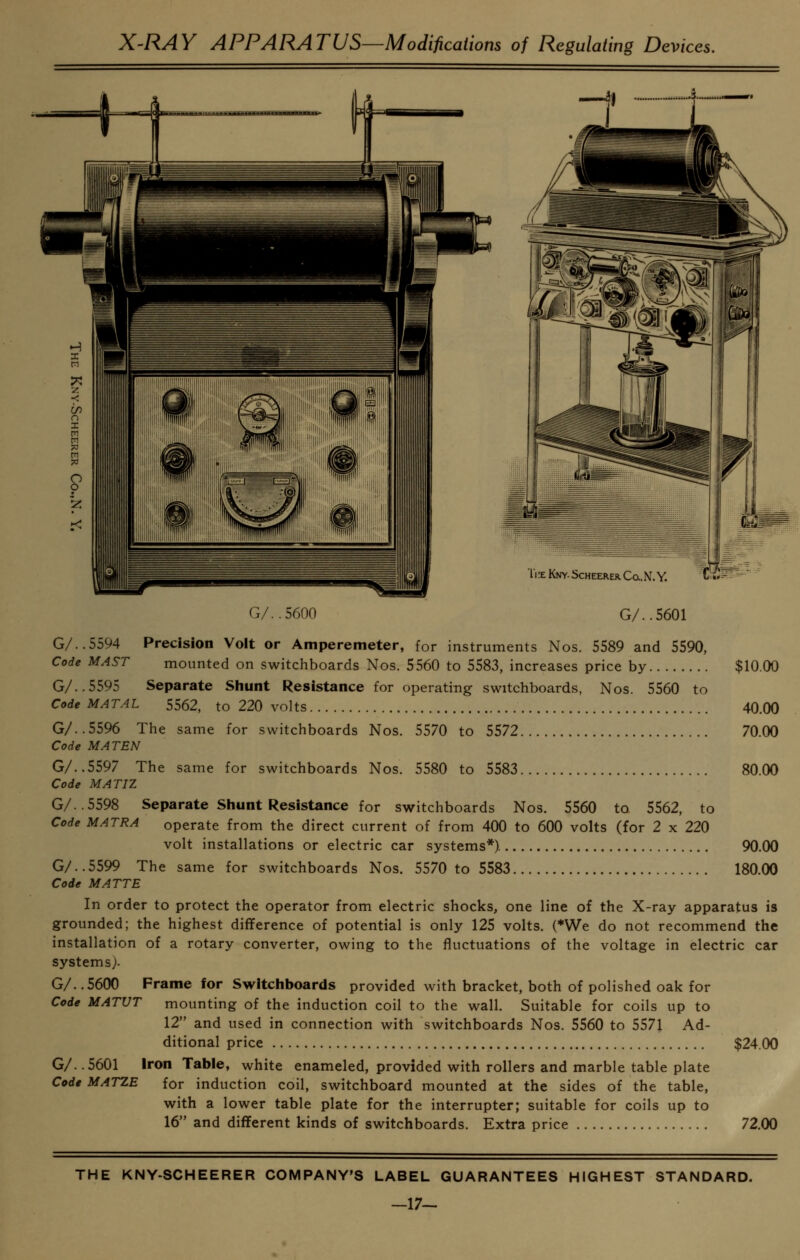 G/..5600 G/..5601 G/..5594 Precision Volt or Amperemeter, for instruments Nos. 5589 and 5590, Code MAST mounted on switchboards Nos. 5560 to 5583, increases price by $10.00 G/..5595 Separate Shunt Resistance for operating switchboards, Nos. 5560 to Code MATAL 5562, to 220 volts 40.00 G/..5596 The same for switchboards Nos. 5570 to 5572 70.00 Code MATEN G/..5597 The same for switchboards Nos. 5580 to 5583 80.00 Code MATIZ G/..5598 Separate Siiunt Resistance for switchboards Nos. 5560 to 5562, to Code MATRA operate from the direct current of from 400 to 600 volts (for 2 x 220 volt installations or electric car systems*). 90.00 G/..5599 The same for switchboards Nos. 5570 to 5583 180.00 Code MATTE In order to protect the operator from electric shocks, one line of the X-ray apparatus is grounded; the highest difference of potential is only 125 volts. (*We do not recommend the installation of a rotary converter, owing to the fluctuations of the voltage in electric car systems). G/..5600 Frame lor Switctiboards provided with bracket, both of polished oak for Code MATUT mounting of the induction coil to the wall. Suitable for coils up to 12 and used in connection with switchboards Nos. 5560 to 5571 Ad- ditional price $24.00 G/..5601 Iron Table, white enameled, provided with rollers and marble table plate Code MATZE for induction coil, switchboard mounted at the sides of the table, with a lower table plate for the interrupter; suitable for coils up to 16 and different kinds of switchboards. Extra price 72.00 THE KNY-SCHEERER COMPANY'S LABEL GUARANTEES HIGHEST STANDARD. -17-