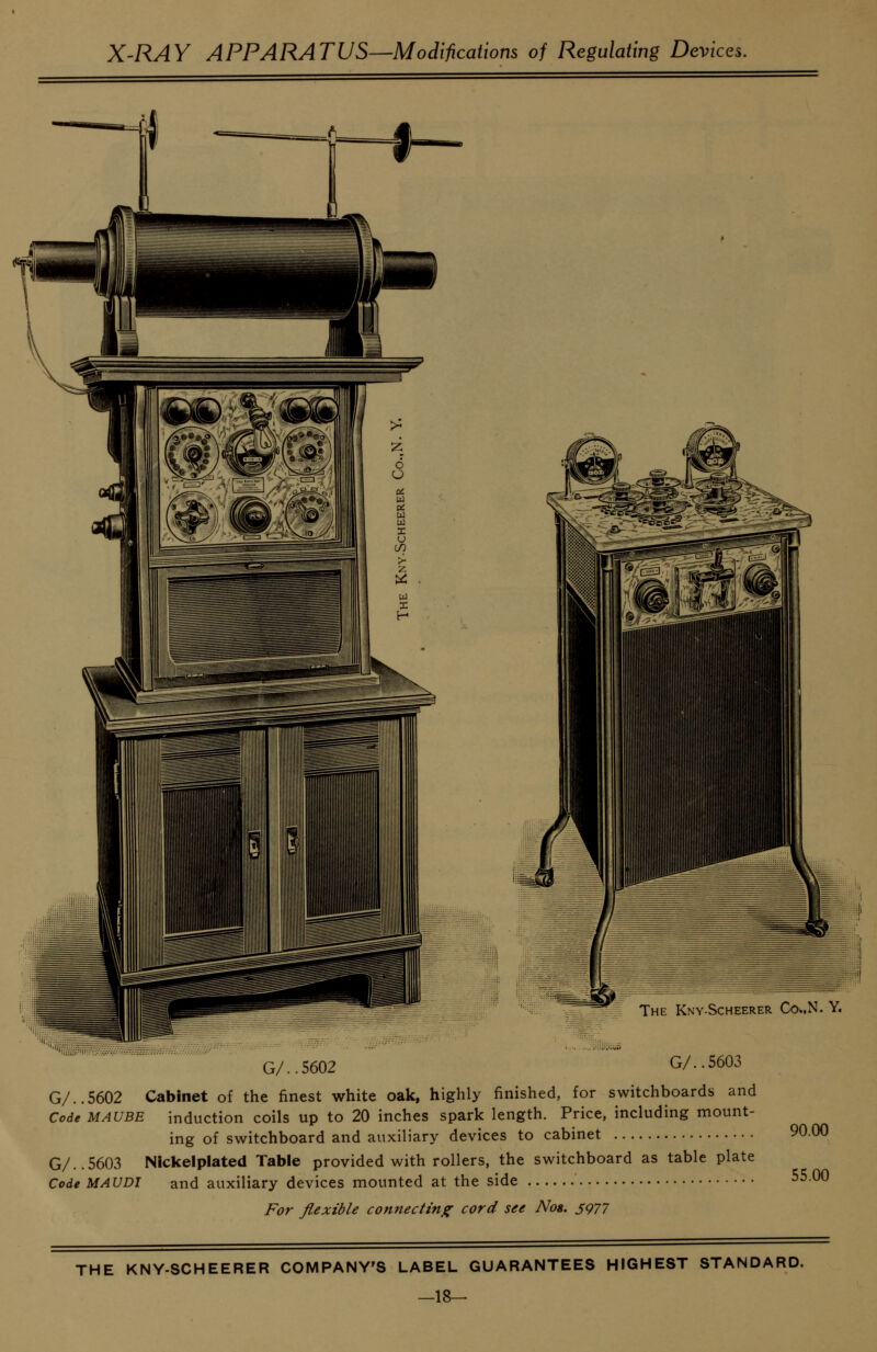 ' -^^ The Kny-Scheerer Co^.N. Y. G/..5602 G/..5603 G/..5602 Cabinet of the finest white oak, highly finished, for switchboards and Code MAUBE induction coils up to 20 inches spark length. Price, including mount- ing of switchboard and auxiliary devices to cabinet 90.00 G/..5603 Nickelplated Table provided with rollers, the switchboard as table plate Code MAUDI and auxiliary devices mounted at the side -^0 For fiexible connectinfr cord see Not, S977 THE KNY-SCHEERER COMPANY'S LABEL GUARANTEES HIGHEST STANDARD. —18-