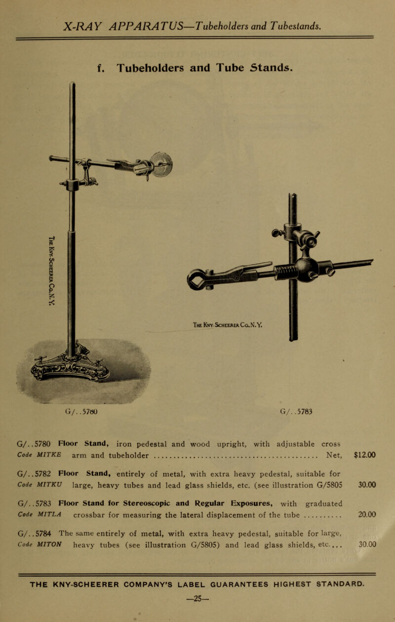 X-RAY APPARATUS—Tubeholders and Tubestands. f. Tubeholders and Tube Stands. G/..57ttO G/..5783 G/..5780 Floor Stand, iron pedestal and wood upright, with adjustable cross Code MITKE arm and tubeholder Net, $12.00 G/..S782 Floor Stand, entirely of metal, with extra heavy pedestal, suitable for Code MITKU large, heavy tubes and lead glass shields, etc. (see illustration G/5805 30.00 G/..5783 Floor Stand for Stereoscopic and Regular Exposures, with graduated Code MITLA crossbar for measuring the lateral displacement of the tube 20.00 G/..5784 The same entirely of metal, with extra heavy pedestal, suitable for large, Code MITON heavy tubes (see illustration G/5805) and lead glass shields, etc 30.00 THE KNY-SCHEERER COMPANY'S LABEL GUARANTEES HIGHEST STANDARD. -25-