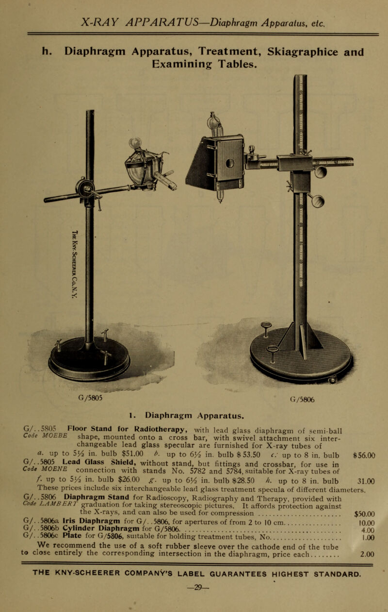 X^RAY APPARATUS—Diaphragm Apparatus, etc. h. Diaphragm Apparatus, Treatment, Skiagraphice and Examining Tables. G/5805 G/5806 1. Diaphragm Apparatus. 9^^--^S9.^ ^^^^^ ^^^^ ****' 'Radiotherapy, with lead glass diaphragm of semi-ball Code MOEBE shape, mounted onto a cross bar, with swivel attachment six inter- changeable lead glass specular are furnished for X-ray tubes of a. up to 5^ in. bulb $51.00 fi. up to 6H in. bulb $53.50 c up to 8 in. bulb $56.00 ?^y^,??? Lead Glass Shield, without stand, but fittings and crossbar, for use in Code MOENE connection with stands No. 5782 and 5784, suitable for X-ray tubes of /. up to 5^ in. bulb $26.00 ^. up to 6^ in. bulb $28.50 //. up to 8 in. bulb 31.00 These prices include six interchangeable lead glass treatment specula of different diameters. G/. .5806 Diaphragm Stand for Radioscopy, Radiography and Therapy, provided with Code LAMBERT graduation for taking stereoscopic pictures. It affords protection against the X-rays, and can also be used for compression $50.00 G/. .5806a Iris Diaphragm for G/. .5806, for apertures of from 2 to 10 cm 1000 G/. .5806b Cylinder Diaphragm for G/5806 4*00 G/.. 5806c Plate for G/5806, suitable for holding treatment tubes, No. !!!!!... ... . . I !oO We recommend the use of a soft rubber sleeve over the cathode end of the tube to close entirely the corresponding intersection in the diaphragm, price each 2.00 THE KNY-SCHEERER COMPANY'S LABEL GUARANTEES HIGHEST STANDARD. —29^