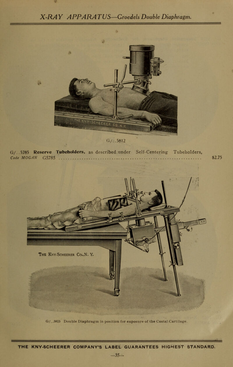 G/..5812 G/..5785 Reserve Tubeholders, as described,under Self-Centering Tubeholders, Code MOGAN G5785 $2.75 G/. .5815 Double Diaphragm in position for exposure of the Costal Cartilage. THE KNY-SCHEERER COMPANY'S LABEL GUARANTEES HIGHEST STANDARD. -35-