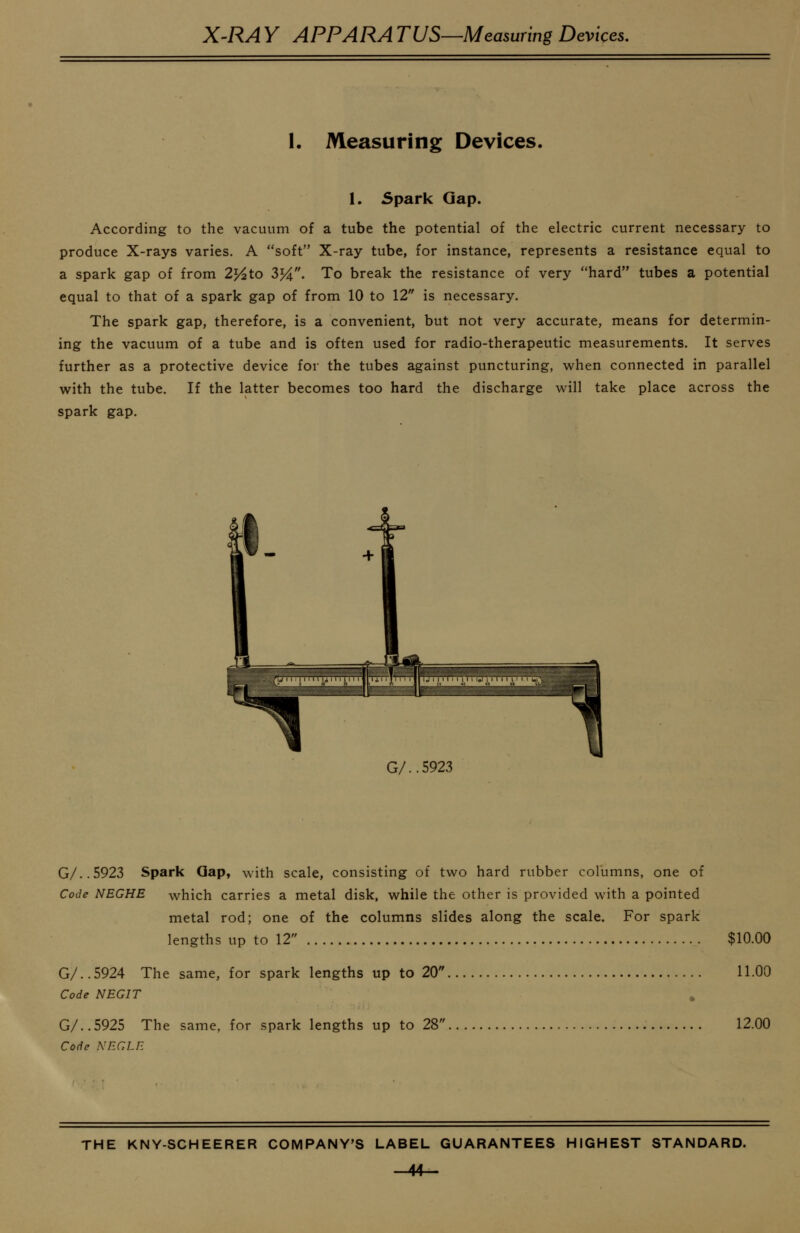 1. Measuring Devices. 1. spark Gap. According to the vacuum of a tube the potential of the electric current necessary to produce X-rays varies. A soft X-ray tube, for instance, represents a resistance equal to a spark gap of from 2j^to 3%. To break the resistance of very hard tubes a potential equal to that of a spark gap of from 10 to 12 is necessary. The spark gap, therefore, is a convenient, but not very accurate, means for determin- ing the vacuum of a tube and is often used for radio-therapeutic measurements. It serves further as a protective device for the tubes against puncturing, when connected in parallel with the tube. If the latter becomes too hard the discharge will take place across the spark gap. G/..5923 G/..5923 Spark Gap, with scale, consisting of two hard rubber columns, one of Code NEGHE which carries a metal disk, while the other is provided with a pointed metal rod; one of the columns slides along the scale. For spark lengths up to 12 $10.00 G/..5924 The same, for spark lengths up to 20 11.00 Code NEGIT G/..5925 The same, for spark lengths up to 28 12.00 Code NEGLR