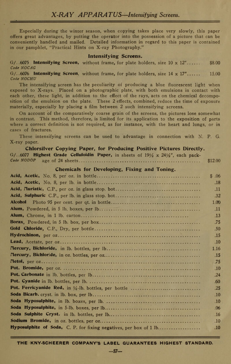 X-RAY APPARATUS—Intensifying Screens. Especially during the winier season, when copying takes place very slowly, this paper offers great advantages, by putting the operator into the possession of a picture that can be conveniently handled and mailed. Detailed information in regard to this paper is contained in our pamphlet, Practical Hints on X-ray Photography. Intensifying Screens. G/..6075 Intensifying Screen, without frame, for plate holders, size 10 x 12 $8.00 Code NOCAG G/..6076 Intensifying Screen, without frame, for plate holders, size 14 x 17 15.00 Code NOCHU The intensifying screen has the peculiarity of producing a blue fluorescent light when exposed to X-rays, Placed on a photographic plate, with both emulsions in contact with each other, these light, in addition to the effect of the rays, acts on the chemical decompo- sition of the emulsion on the plate. These 2 effects, combined, reduce the time of exposure materially, especially by placing a film between 2 such intensifying screens. On account of the comparatively coarse grain of the screens, the pictures lose somewhat in contrast. This method, therefore, is limited for its application to the exposition of parts where a correct definition is not required, as for instance, with the heart and lungs, or in cases of fractures. These intensifying screens can be used to advantage in connection with X. P. G. X-ray paper. Chlorsilver Copying Paper, for Producing Positive Pictures Directly. G/..6077 Highest Grade Celluloidin Paper, in sheets of 19>^ x 24^, each pack- Code NODOP age of 24 sheets $12.00 Chemicals for Developing, Fixing and Toning. Acid, Acetic, No. 8, per oz. in bottle $ .06 Acid, Acetic, No. 8, per lb. in bottle .18 Acid, riuriatic, C.P., per oz. in glass stop, bot .11 Acid, Sulphuric C.P., per lb. in glass stop, bot .32 Alcohol Photo 95 per cent, per qt. in bottle l.OO Alum, Powdered, in 5 lb. boxes, per lb .11 Alum, Chrome, in 1 lb. carton .13 Borax, Powdered, in 5 lb. box, per box .75 Gold Chloride, C.P., Dry, per bottle .50 Hydrochinon, per oz .15 Lead, Acetate, per oz .10 Hercury, Bichloride, in lb. bottles, per lb 1.16 riercury. Bichloride, in oz. bottles, per oz .15 netol, per oz .75 Pot. Bromide, per oz .10 Pot. Carbonate in lb. bottles, per lb .24 Pot. Cyanide in lb. bottles, per lb .60 Pot. Ferricyanide Red, in >4-lb. bottles, per bottle .25 Soda Bicarb, cryst. in lb. box, per lb .10 Soda Hyposulphite, in lb. boxes, per lb .10 Soda Hyposulphite, in 5-lb. boxes, per lb .06 Soda Sulphite Cryst. in lb. bottles, per lb .16 Sodium Bromide, in oz. bottles, per oz .10 Hyposulphite of Soda, C. P. for fixing negatives, per box of 1 lb .10 THE KNY-SCHEERER COMPANY'S LABEL GUARANTEES HIGHEST STANDARD. -57-