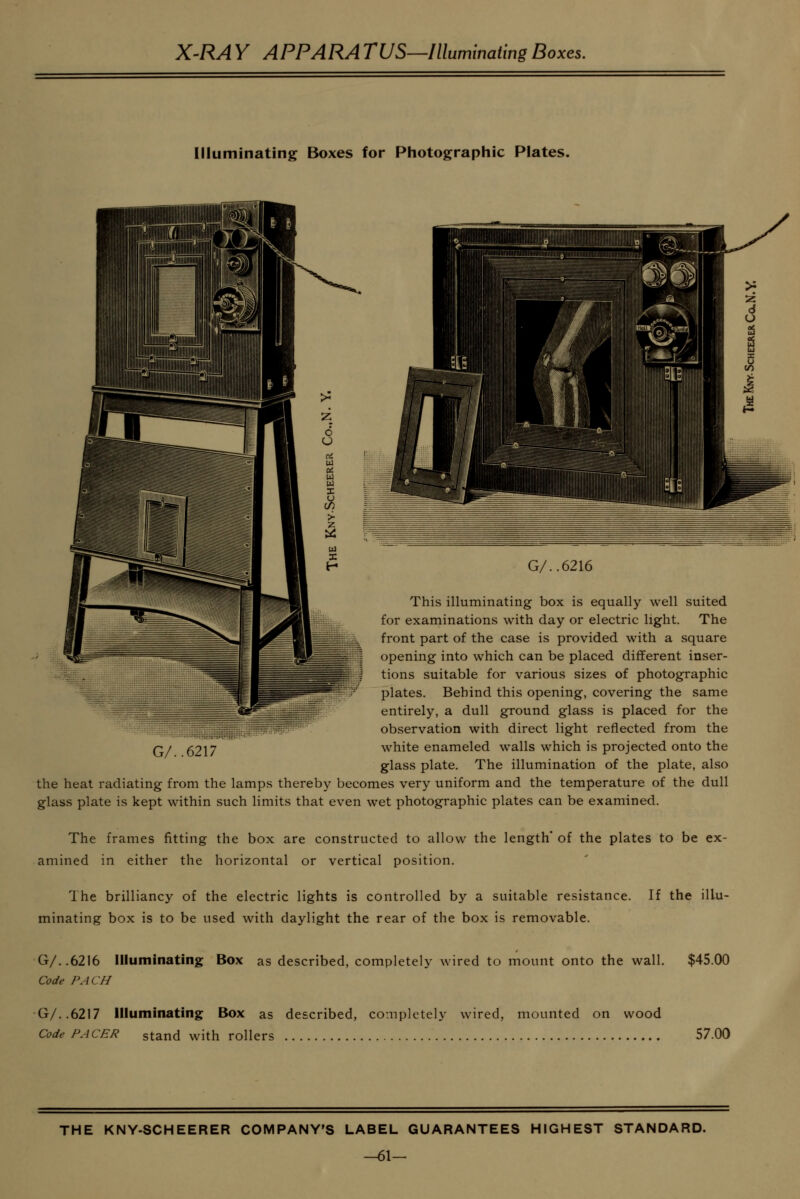 X-RA Y APPARA TUS—Illummating Boxes. Illuminating Boxes for Photographic Plates. This illuminating box is equally well suited for examinations with day or electric light. The front part of the case is provided with a square opening into which can be placed different inser- tions suitable for various sizes of photographic plates. Behind this opening, covering the same entirely, a dull ground glass is placed for the :::iipiH«'; observation with direct light reflected from the Q. ()?|7 white enameled walls which is projected onto the glass plate. The illumination of the plate, also the heat radiating from the lamps thereby becomes very uniform and the temperature of the dull glass plate is kept within such limits that even wet photographic plates can be examined. The frames fitting the box are constructed to allow the length* of the plates to be ex- amined in either the horizontal or vertical position. The brilliancy of the electric lights is controlled by a suitable resistance, minating box is to be used with daylight the rear of the box is removable. If the illu- G/..6216 Illuminating Box as described, completely wired to mount onto the wall. $45.00 Code PACH G/..6217 Illuminating Box as described, completely wired, mounted on wood Code PACER stand with rollers 57.00 THE KNY-SCHEERER COMPANY'S LABEL GUARANTEES HIGHEST STANDARD. -61-