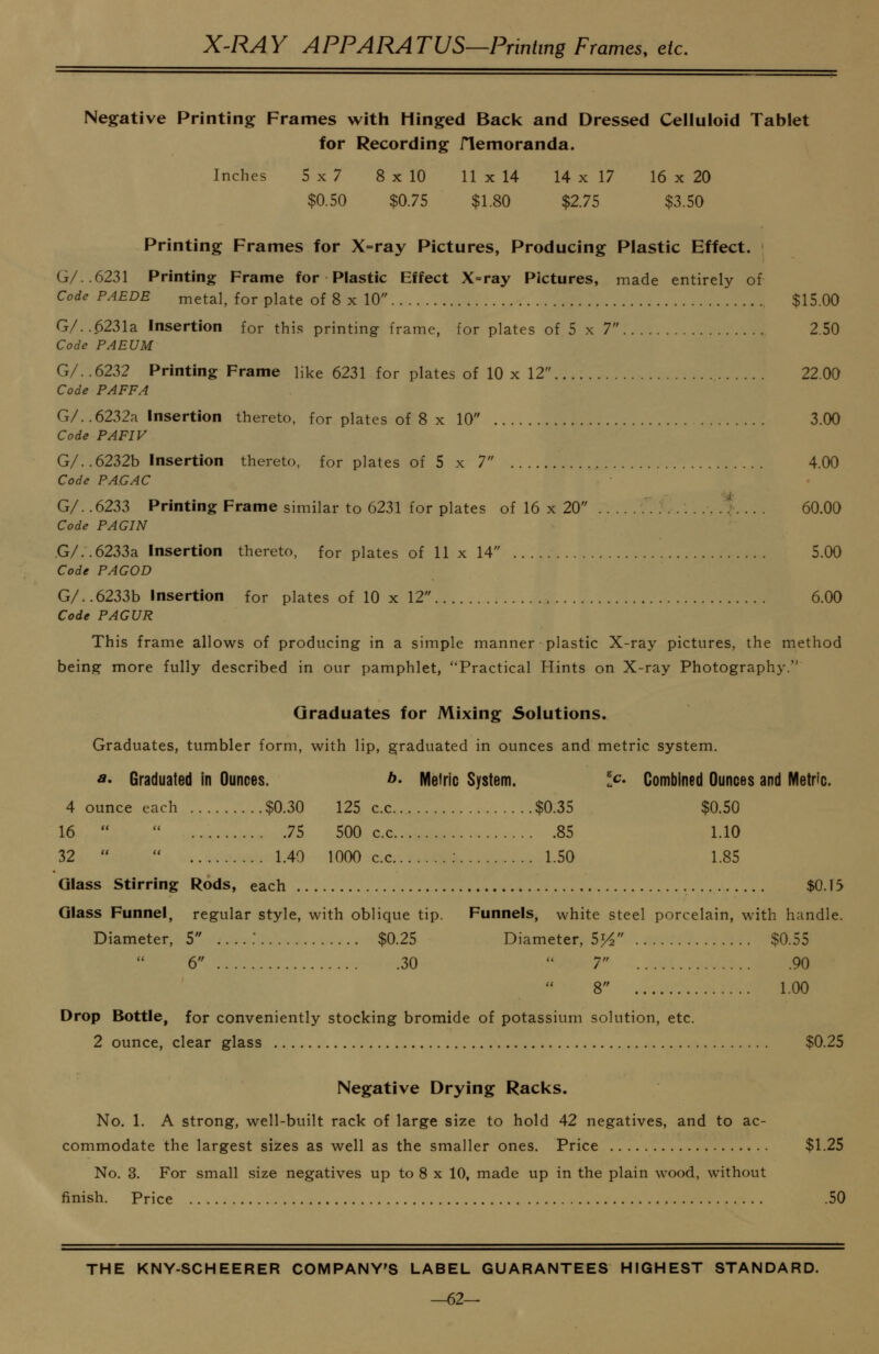 X^RAY APPARATUS—Printing Frames, etc. Negative Printing Frames with Hinged Back and Dressed Celluloid Tablet for Recording flemoranda. Inches 5x7 8 x 10 11 x 14 14 x 17 16 x 20 $0.50 $0.75 $1.80 $2.75 $3.50 Printing Frames for X=ray Pictures, Producing Plastic Effect. G/. 6231 Printing Frame for Plastic Effect X=ray Pictures, made entirely of Code PAEDE metal, for plate of 8 x 10 $15.00 G/. .6231a Insertion for this printing frame, for plates of 5 x 7 2.50 Code PAEUM G/..6232 Printing Frame like 6231 for plates of 10 x 12 22.00 Code PAFFA G/. .6232a Insertion thereto, for plates of 8 x 10 3.00 Code PAFIV G/. .6232b Insertion thereto, for plates of 5 x 7 4.00 Code PAGAC G/. .6233 Printing Frame similar to 6231 for plates of 16 x 20 '. .. . 60.00 Code PAG IN .G/. .6233a Insertion thereto, for plates of 11 x 14 5.00 Code PAGOD G/. .6233b Insertion for plates of 10 x 12 6.00 Code PAGUR This frame allows of producing in a simple manner plastic X-ray pictures, the method being more fully described in our pamphlet, Practical Hints on X-ray Photography. Graduates for Mixing Solutions. Graduates, tumbler form, with lip, graduated in ounces and metric system. A* Graduated in Ounces. b. Meiric System. Ic- Combined Ounces and IVIetric. 4 ounce each $0.30 125 c.c $0.35 $0.50 16   75 500 c.c 85 1.10 32   1.49 1000 c.c 1.50 1.85 Glass Stirring Rods, each $0.15 Glass Funnel, regular style, with oblique tip. Funnels, white steel porcelain, with handle. Diameter, 5 $0.25 Diameter, 55^ $0.55 6 30  7 90 8 1.00 Drop Bottle, for conveniently stocking bromide of potassium solution, etc. 2 ounce, clear glass $0.25 Negative Drying Racks. No. 1. A strong, well-built rack of large size to hold 42 negatives, and to ac- commodate the largest sizes as well as the smaller ones. Price $1.25 No. 3. For small size negatives up to 8 x 10, made up in the plain wood, without finish. Price .50 THE KNY-SCHEERER COMPANY'S LABEL GUARANTEES HIGHEST STANDARD. —62—