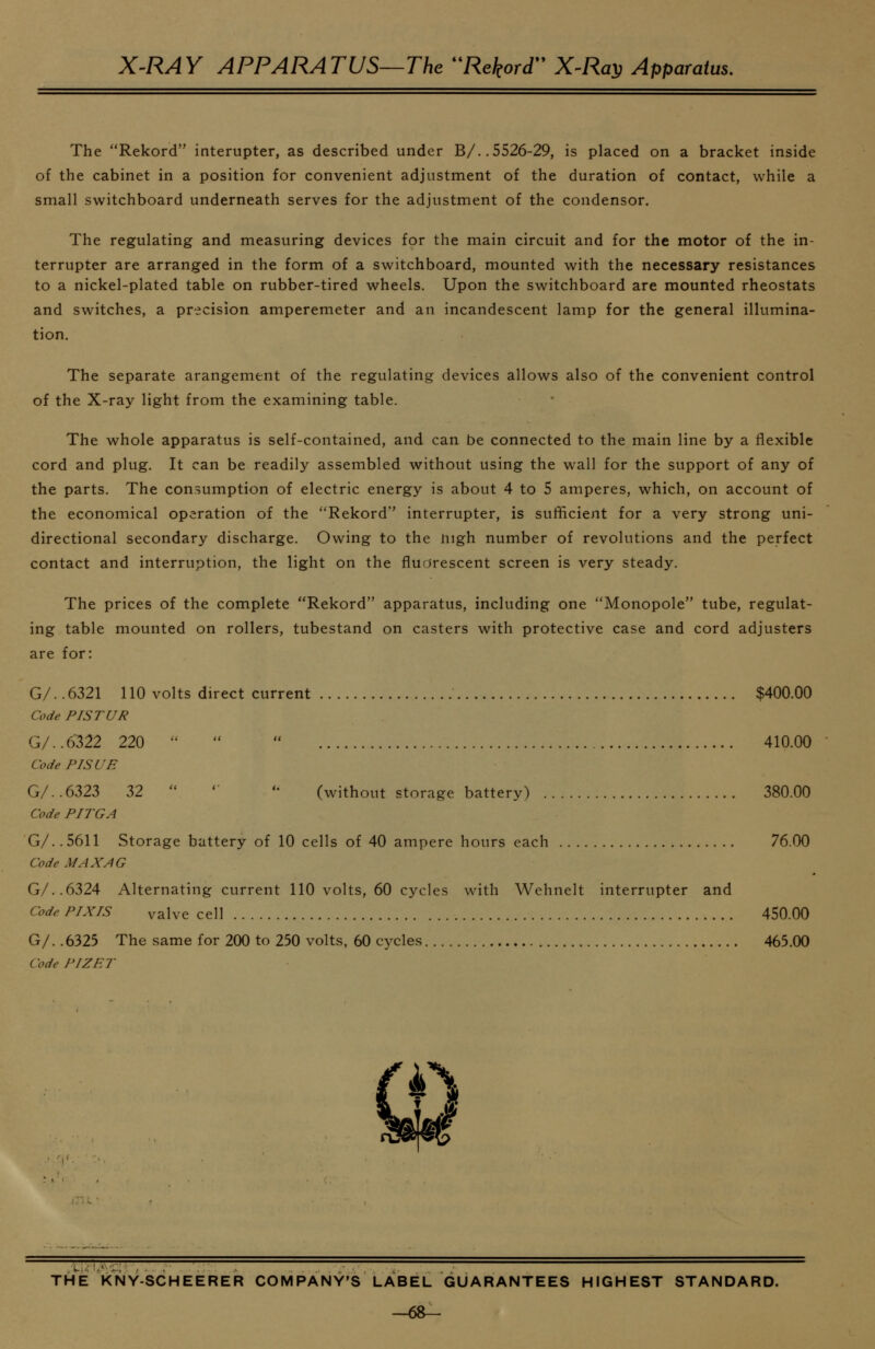 The Rekord interupter, as described under B/..5526-29, is placed on a bracket inside of the cabinet in a position for convenient adjustment of the duration of contact, while a small switchboard underneath serves for the adjustment of the condensor. The regulating and measuring devices for the main circuit and for the motor of the in- terrupter are arranged in the form of a switchboard, mounted with the necessary resistances to a nickel-plated table on rubber-tired wheels. Upon the switchboard are mounted rheostats and switches, a precision amperemeter and an incandescent lamp for the general illumina- tion. The separate arangement of the regulating devices allows also of the convenient control of the X-ray light from the examining table. The whole apparatus is self-contained, and can be connected to the main line by a flexible cord and plug. It can be readily assembled without using the wall for the support of any of the parts. The consumption of electric energy is about 4 to 5 amperes, which, on account of the economical operation of the Rekord' interrupter, is sufficient for a very strong uni- directional secondary discharge. Owing to the iiigh number of revolutions and the perfect contact and interruption, the light on the flurjrescent screen is very steady. The prices of the complete Rekord apparatus, including one Monopole tube, regulat- ing table mounted on rollers, tubestand on casters with protective case and cord adjusters are for: G/.. 6321 110 volts direct current $400.00 Code PISTUR G/..6322 220    410.00 Code PISUE G/..6323 32  ''  (without storage battery) 380.00 Code PITGA G/. .5611 Storage battery of 10 cells of 40 ampere hours each 76.00 Code MAX AG G/..6324 Alternating current 110 volts, 60 cycles with Wehnelt interrupter and Code PIXIS valve cell 450.00 G/. .6325 The same for 200 to 250 volts, 60 cycles 465.00 Code PIZET THE KNY-SCHEERER COMPANY'S LABEL GUARANTEES HIGHEST STANDARD. -6&-