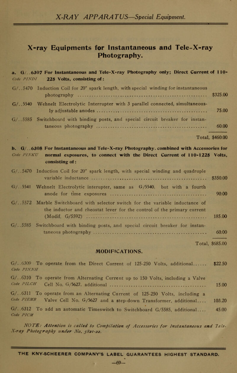 X-ray Equipments for Instantaneous and Tele=X-ray Photography. a. Q/..6307 For Instantaneous and Tele=X=ray Photography only; Direct Current of 110- Code FIND] 225 Volts, consisting of: G/..5470 Induction Coil for 20 spark length, with special winding for instantaneous photography $325.00 G/,.5540 Wehnelt Electrolytic Interrupter with 3 parallel connected, simultaneous- ly adjustable anodes 75.00 G/..5585 Switchboard with binding posts, and special circuit breaker for instan- taneous photography 60.00 Total, $460.00 b. G/. .6308 For Instantaneous and Tele=X-ray Photography, combined with Accessories for Code FJXKU normal exposures, to connect with the Direct Current of 110-1225 Volts, consisting of: G/..5470 Induction Coil for 20 spark length, with special winding and quadruple variable inductance $350.00 G/..554I Wehnelt Electrolytic interupter, same as G/5540, but with a fourth anode for time exposures 90.00 G/..5572 Marble Switchboard with selector switch for the variable inductance of the inductor and rheostat lever for the control of the primary current (Modif. G/5592) 185.00 G/..5585 Switchboard with binding posts, and special circuit breaker for instan- taneous photography 60.00 Total, $685.00 MODIFICATIONS. G/..6309 To operate from the Direct Current of 125-250 Volts, additional $22.50 Code PINNH G/..6310 To operate from Alternating Current up to 150 Volts, including a Valve Code PILCH Cell No. G/5627, additional 15.00 G/..6311 To operate from an Alternating Current of 125-250 Volts, including a Code PIEMB Valve Cell No. G/5627 and a step-down Transformer, additional.... 103.20 G/..6312 To add an automatic Timeswitch to Switchboard G/5585, additional 45.00 Code PICM NOTE: Attention is called to Compilation of Accessories for Instantaneous and Tele- X-ray Photography under No. 3821-22. THE KNY-SCHEERER COMPANY'S LABEL GUARANTEES HIGHEST STANDARD. —69-