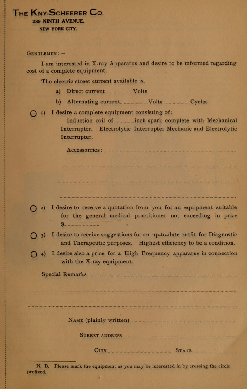 The Kny-Scheerer Co. 289 NINTH AVENUE, NEW YORK CITY. Gentlemen:— I am interested in X-ray Apparatus and desire to be informed regarding cost of a complete equipment. The electric street current available is, a) Direct current Volts b) Alternating current Volts Cycles Q i) I desire a complete equipment consisting of: Induction coil of inch spark complete with Mechanical Interrupter. Electrolytic Interrupter Mechanic and Electrolytic Interrupter. Accessorries: Q 2) I desire to receive a quotation from you for an equipment suitable for the general medical practitioner not exceeding in price $ Q 3) I desire to receive suggestions for an up-to-date outfit for Diagnostic and Therapeutic purposes. Highest efficiency to be a condition. Q 4) I desire also a price for a High Frequency apparatus in connection with the X-ray equipment. Special Remarks Name (plainly written) Street address City Staie N. B. Please mark the equipment as you may be interested in by crossing the circle prefixed.