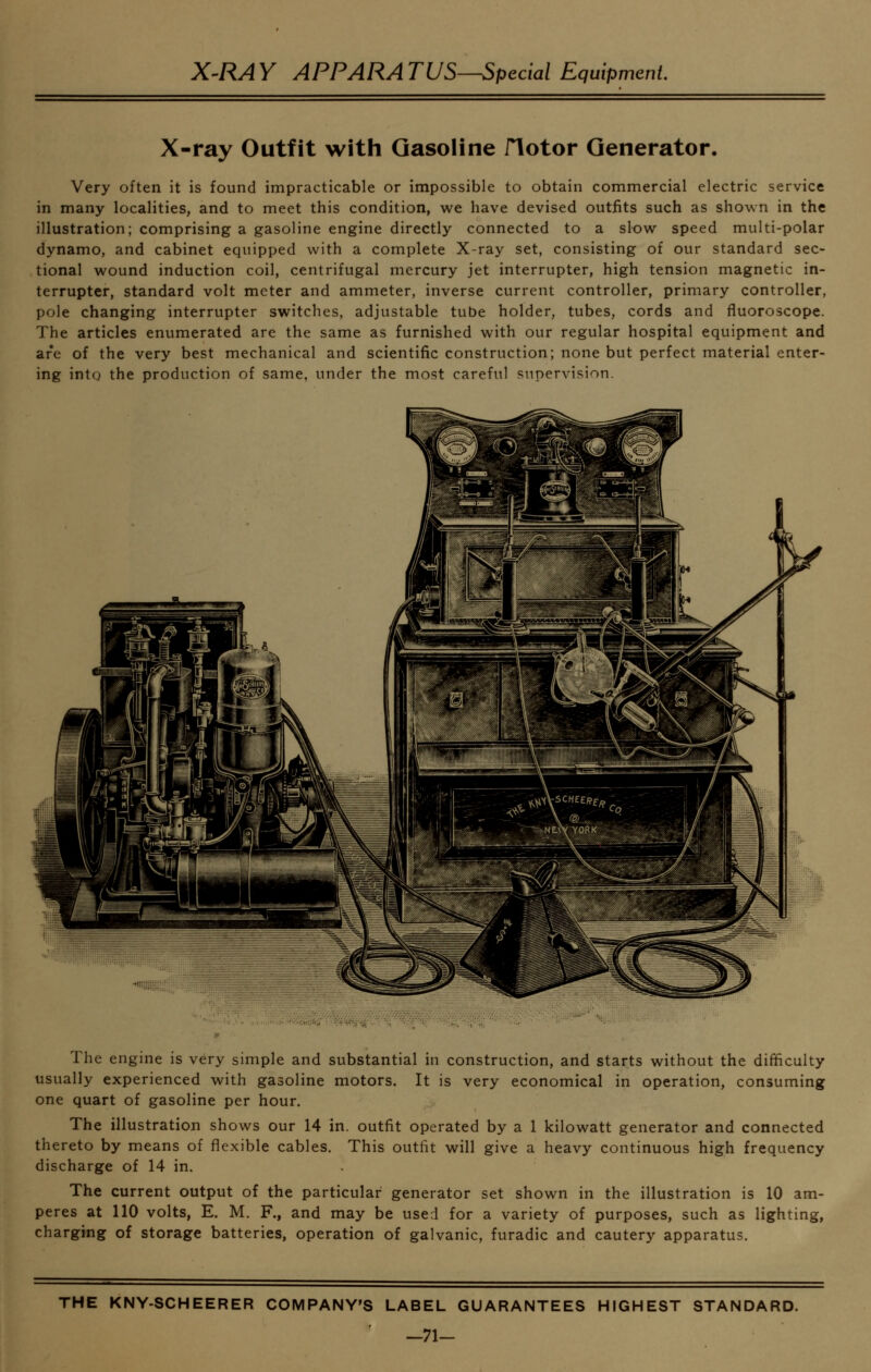 X-ray Outfit with Gasoline flotor Generator. Very often it is found impracticable or impossible to obtain commercial electric service in many localities, and to meet this condition, we have devised outfits such as shown in the illustration; comprising a gasoline engine directly connected to a slow speed multi-polar dynamo, and cabinet equipped with a complete X-ray set, consisting of our standard sec- tional wound induction coil, centrifugal mercury jet interrupter, high tension magnetic in- terrupter, standard volt meter and ammeter, inverse current controller, primary controller, pole changing interrupter switches, adjustable tube holder, tubes, cords and fluoroscope. The articles enumerated are the same as furnished with our regular hospital equipment and are of the very best mechanical and scientific construction; none but perfect material enter- ing into the production of same, under the most careful supervision. The engine is very simple and substantial in construction, and starts without the difficulty usually experienced with gasoline motors. It is very economical in operation, consuming one quart of gasoline per hour. The illustration shows our 14 in. outfit operated by a 1 kilowatt generator and connected thereto by means of flexible cables. This outfit will give a heavy continuous high frequency discharge of 14 in. The current output of the particular generator set shown in the illustration is 10 am- peres at 110 volts, E. M. F., and may be used for a variety of purposes, such as lighting, charging of storage batteries, operation of galvanic, furadic and cautery apparatus. THE KNY-SCHEERER COMPANY'S LABEL GUARANTEES HIGHEST STANDARD. -71-