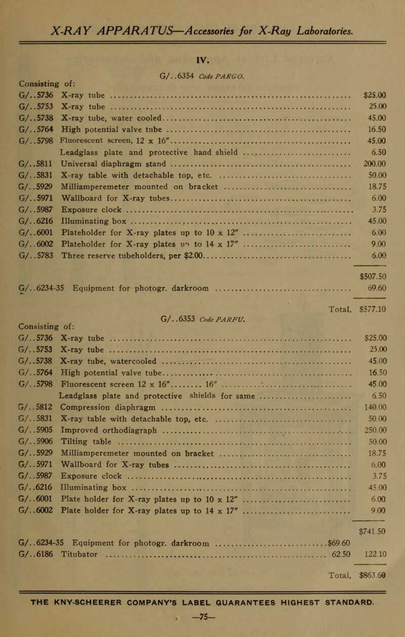 IV. G/. . 6354 Code PARCo. Consisting of: G/. .5736 X-ray tube $25.00 G/. .5753 X-ray tube 25.00 G/..5738 X-ray tube, water cooled 45.00 G/..5764 High potential valve tube 16.50 G/.. 5798 Fluorescent screen, 12 x 16 45.00 Leadglass plate and protective hand shield 6.50 G/. .5811 Universal diaphragm stand 200.00 G/. .5831 X-ray table with detachable top, etc 50.00 G/..5929 Milliamperemeter mounted on bracket 18.75 G/. .5971 Wallboard for X-ray tubes 6.00 G/..5987 Exposure clock 3.75 G/. .6216 Illuminating box , 45.00 G/. .6001 Plateholder for X-ray plates up to 10 x 12 6.00 G/. .6002 Plateholder for X-ray plates u^ to 14 x 17 9.00 G/. .5783 Three reserve tubeholders, per $2.00 6.00 $507.50 G/. .6234-35 Equipment for photogr. darkroom 69.60 Total, $577.10 G/..6353 Code PARFU. Consisting of: G/. .5736 X-ray tube $25.00 G/. .5753 X-ray tube 23.00 G/. .5738 X-ray tube, watercooled 45.00 G/. .5764 High potential valve tube 16.50 G/..5798 Fluorescent screen 12 x 16 16 '. 45.00 Leadglass plate and protective shields for same 6.50 G/.. 5812 Compression diaphragm , 140.00 G/..5831 X-ray table with detachable top, etc 50.00 G/.. 5905 Improved orthodiagraph 250.00 G/. .5906 Tilting table 50.00 G/.. 5929 Milliamperemeter mounted on bracket 18.75 G/..5971 Wallboard for X-ray tubes 6.00 G/..5987 Exposure clock 3.75 G/. .6216 Illuminating box 45.00 G/. .6001 Plate holder for X-ray plates up to 10 x 12 6.00 G/. .6002 Plate holder for X-ray plates up to 14 x 17 9.00 $741.50 G/. .6234-35 Equipment for photogr. darkroom $69.60 G/. .6186 Titubator 62.50 122.10 Total, $863.60 THE KNY-SCHEERER COMPANY'S LABEL GUARANTEES HIGHEST STANDARD. - -75-