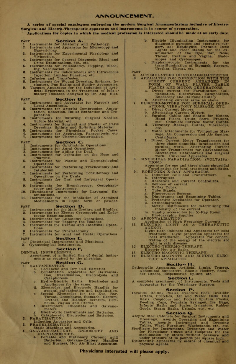 ANNOUNCEMENT. A series of special catalog^ues embracing the modern Surgical Armamentarium inclusive of Ulecfro- Surgical and Electro-Therapeutic apparatus and instruments is in course of preparation. Applications for copies in which the medical profession is interested should be made at an early date. PART Section A. 1. Instruments for Anatomy and Pathology. 2. Instruments and Apparatus for Microscopy and Bacteriology. 3. Instruments for Experimental Physiology and Vivisection. 4. Instruments for General Diagnosis, Blood and Urine Examinations, etc., etc. 6. Instruments for Phlebotomy, Cupping, Bleed- ing, Vaccination, etc. 6. Instruments for Subcutaneous and Intravenous Injection, Lumbar Puncture, etc. 7. Infusion and Transfusion. 5. Instruments for Wound Dressing, Syringes, Ir- rigators, Pus Basins and Sundry Accessories. 9. Vacuum Apparatus for the Induction of Arti- ficial Hyperemia in the Treatment of Inflaii- matory Diseases, designed by Dr. Aug. Bier. PART Section B. 1. Instruments and Apparatus for Narcosis and Local Anaesthesia. 2. Instruments for Arterial Compression, Ampu- tation, Resection, Bullet Extraction and Tre- panation. 8. Instruments for Suturing, Surgical Needles, Suture Material, etc. 4. Instruments for Surgical and Plaster of Paris Dressings, Splints and Splinting Material. 8. Instruments for Physicians' Pocket Cases. 6. Instruments for Aspiration, Paracentesis, etc. 7. Instruments for Thermo-Cauterisation. PART Section C. 1. Instruments for Ophthalmic Operations. 2. Instruments for Aural Operations. 3. Instruments for Aiding the Deaf. 4. Instruments for Operation on the Nose and Pharynx. 6. Instruments for Plastic and Dermatological Operations. 6. Instruments for Performing Tracheotomy and Intubation. 7. Instruments for Performing Tonsillotomy and Operations on the Uvula. 8. Instruments for Oral and Laryngeal Opera- tions. 9. Instruments for Bronchoscopy, Oesophago- scopy and Gastroscopy. 10. Illuminating Instruments for Laryngeal Ex- aminations. 11. Instruments for the Inhalation of Atomized Medicaments in liquid form or powder. PART Section D. 1. Instruments for the Male Urethra and Bladder. 2. Instruments for Electro-Cystoscopic and Endo- scopic Examinations. 8. Instruments for Lithotomy Operations. 4. Instruments for Tapping the Bladder. 5. Instruments for Hernial and Intestinal Opera- tions. 6. Instruments for Prostatectomy. 7. Instruments for Anal and Rectal Operations. PART Section E. I. Obstetrical Instruments and Phantoms. 2. Gynaecological Instruments. Section F. DENTAL INSTRUMENTS. Assortment of a limited line of dental instru- ments as required by the physician. PART Section G. 1. GALVANISATION. a. L6clanch§ and Dry Cell Batteries. b. Combination Apparatus for Galvanisa- tion, Faradisation, Electrolysis and Cataphoresis. c. Hydro-Electric Baths. Electrodes and Appliances for the same. d. Electrodes and Electrode Handles for general galvanisation and faradisation. e. Special Electrodes for the Eye. Ear, Throat, Oesophagus, Stomach, Rectum, Urethra and Bladder, Scrotum, Peri- neum, Vagina and Uterus. f. Interrupters, Rheostats and Galvano- meters. g. Electrolytic Instruments and Batteries, h. Cataphoretic Electrodes and Batteries. 2. FARADISATION: Induction Apparatus and Cells. 3. FRANKLINISATION: Static Machines and Accessories. 4. GALVANO-CAUTERY, ENDOSCOPY AND DIAPHANOSCOPY. a. Portable and Stationary Chromic Acid Batteries, Galvano-Cautery Handles and Burners, Hot Air Blast Apparatus. b. Electric Illuminating Instruments for diagnostic purposes and operative sur- gery, as: Headlights, Portable Desk Lights and Floor Stands for the ex- amination of the Eye, Ear, Nose, Throat, Rectum and Vagina. Endo- scopes and Cystoscopes. c. Diaphanoscopic Instruments for the transillumination of Stomach, Rectum, Urethra, Throat, etc. PART 5. ACCUMULATORS OR STORAGE BATTERIES. 6. APPARATUS FOR CONNECTION WITH THE STREET CURRENT ARRANGED IN FORM OF WALL PLATES, TABLE PLATES AND MOTOR GENERATORS. a. Direct current for Faradisation, Gal- vanisation, Electrolysis, Cataphoresis, Endoscopy and Galvano-Cautery. b. Alternating current same as above. 7. ELECTRO-MOTORS FOR SURGICAL. OPER- ATIONS. VIBRATORY MASSAGE, ETC. a. Direct Current Motors. b. Alternating Current Motors. c. Surgical Cables and Shafts for Motors, Hand Pieces, Drills. Saws, Fraisers, etc. Complete Surgical Motor Outfits. d. Vibratory Massage Outfits. Vibratodes, etc. e. Motor Attachments for Tympanum Mas- sage, Air Compression and Air Suction. Centrifuges. t. Direct Current Motor Transformers for three phase sinusoidal faradisation and surgical work. Alternating Current Motor Transformers for Galvanisation, Electrolysis, Cataphoresis and surgical work. Universal Apparatus. 8. SINUSOIDAL FARADISATION. (VOLTAISA- TION.) Apparatus for one and three phase sinusoidal Faradisation for local treatment and baths. 9.. ROENTGEN X-RAY APPARATUS. a. Induction Coils and Transformers. ^ b. Interrupters. c. Rheostats and Current Controllers. d. Sources of current. e. X-Ray Tubes. f. Tube Stands. g. Fluorescence Screens. h. Diaphragms and Examining Tables. i. Protective Appliances for Operator. k. Orthodiagraphs. 1. Metric Instruments for determining th« intensity of the current, m. Sundry accessories for X-Ray Room, n. Photographic Supplies. 10. ARSONVALISATION: Application of High Frequency Currents. 11. ELECTRIC LIGHT AS A THERAPEUTIC AGENCY. Light Bath Cabinets and Apparatus for local treatment. Light projection apparatus for local ir-adiation. Apparatus for concen- tration of the energy of the electric arc light in skin diseases. 12. ELECTRO-THERMO-THERAPY. Electric Hot Air Baths. 13. ELECTRO-MAGNETIC THERAPY. 14. ELECTRO-MAGNETS AND SUNDRY ELEC- TRIC APPARATUS. Section M. Orthopaedic Apparatus, Artificial Limbs, Trusses, Abdominal Supporters, Elastic Hosiery, Shoul- der Braces, Suspensories, Splints, etc. Section L, A complete assortment of Instruments, Tools and Apparatus for the Veterinary Surgeon. Section P. Invalids' Rolling: Chairs, Fracture Beds. Invalids' Lifters, Crutches, Air and Water Beds. Bed Rests, Cuspidors and Pocket Sputum Flasks, Feeding Cups, Fountain Syringes, Ice Bags, Infants' Baths and Scales, Irrigators, Rubber Goods, Steam Baths, Urinals, etc., etc. Section Q. Aseptic Steel Cabinets for Surgical Instruments and Dressings, Aseptic Operating and Examining Tables, Aseptic Instrument and Dressing Tables, Ward Furniture, Washstands, etc., etc. Sterilizers for Instruments, Dressings and Water for Physicians' Ofi^ces and Hospitals for the sterilization by steam without pressure and under pressure of 15 pounds per square inch. Disinfecting Apparatus by means of chemical and physical agents. Physicians interested will please apply.