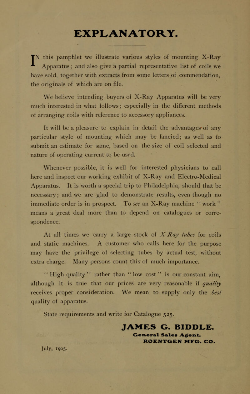 EXPLANATORY. TN this pamphlet we illustrate various styles of mounting X-Ray A Apparatus; and also give a partial representative list of coils we have sold, together with extracts from some letters of commendation, the originals of which are on file. We believe intending buyers of X-Ray Apparatus will be very much interested in what follows; especially in the different methods of arranging coils with reference to accessory appliances. It will be a pleasure to explain in detail the advantages-of any particular style of mounting which may be fancied; as well as to submit an estimate for same, based on the size of coil selected and nature of operating current to be used. Whenever possible, it is well for interested physicians to call here and inspect our working exhibit of X-Ray and Electro-Medical Apparatus. It is worth a special trip to Philadelphia, should that be necessary; and we are glad to demonstrate results, even though no immediate order is in prospect. To see an X-Ray machine  work  means a great deal more than to depend on catalogues or corre- spondence. At all times we carry a large stock of X-Ray tubes for coils and static machines. A customer who calls here for the purpose may have the privilege of selecting tubes by actual test, without extra charge. Many persons count this of much importance. 11 High quality  rather than low cost is our constant aim, although it is true that our prices are very reasonable if quality receives proper consideration. We mean to supply only the best quality of apparatus. State requirements and write for Catalogue 525. JAMES G. BIDDLE. General Sales Agent, ROENTGEN MFG. CO. July, 1905.