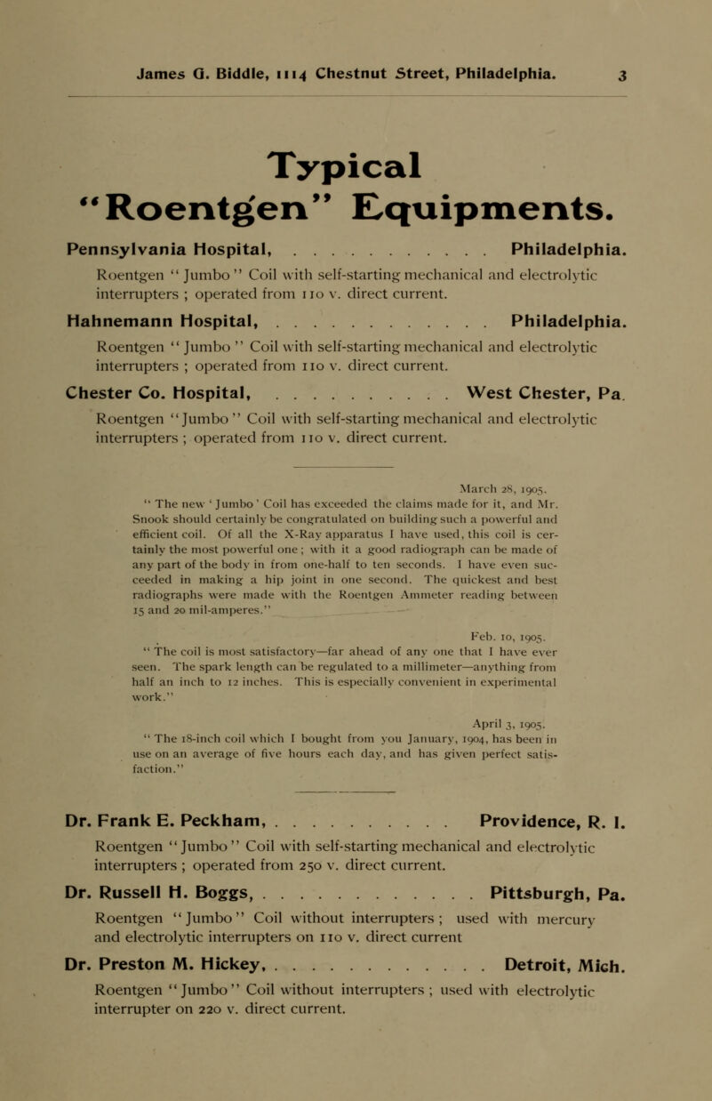 Typical Roentgen Equipments. Pennsylvania Hospital, Philadelphia. Roentgen  Jumbo Coil with self-starting mechanical and electrolytic interrupters ; operated from no v. direct current. Hahnemann Hospital, Philadelphia. Roentgen  Jumbo  Coil with self-starting mechanical and electrolytic interrupters ; operated from no v. direct current. Chester Co. Hospital, West Chester, Pa Roentgen Jumbo Coil with self-starting mechanical and electrolytic interrupters ; operated from no v. direct current. March 28, 1905.  The new ' Jumho ' Coil has exceeded the claims made for it, and Mr. Snook should certainly be congratulated on building such a powerful and efficient coil. Of all the X-Ray apparatus I have used, this coil is cer- tainly the most powerful one ; with it a good radiograph can be made of any part of the body in from one-half to ten seconds. I have even suc- ceeded in making a hi]) joint in one second. The quickest and best radiographs were made with the Roentgen Ammeter reading between 15 and 20 mil-amperes. Feb.10,1905.  The coil is most satisfactory—far ahead of any one that I have ever seen. The spark length can be regulated to a millimeter—anything from half an inch to 12 inches. This is especially convenient in experimental work. April 3, 1905.  The 18-inch coil which I bought from you January, 1904, has been in use on an average of five hours each day, and has given perfect satis- faction. Dr. Frank E. Peckham, Providence, R. I. Roentgen Jumbo Coil with self-starting mechanical and electrolytic interrupters ; operated from 250 v. direct current. Dr. Russell H. Boggs, Pittsburgh, Pa. Roentgen Jumbo Coil without interrupters; used with mercury and electrolytic interrupters on no v. direct current Dr. Preston M. Hickey, Detroit, Midi. Roentgen Jumbo Coil without interrupters ; used with electrolytic interrupter on 220 v. direct current.