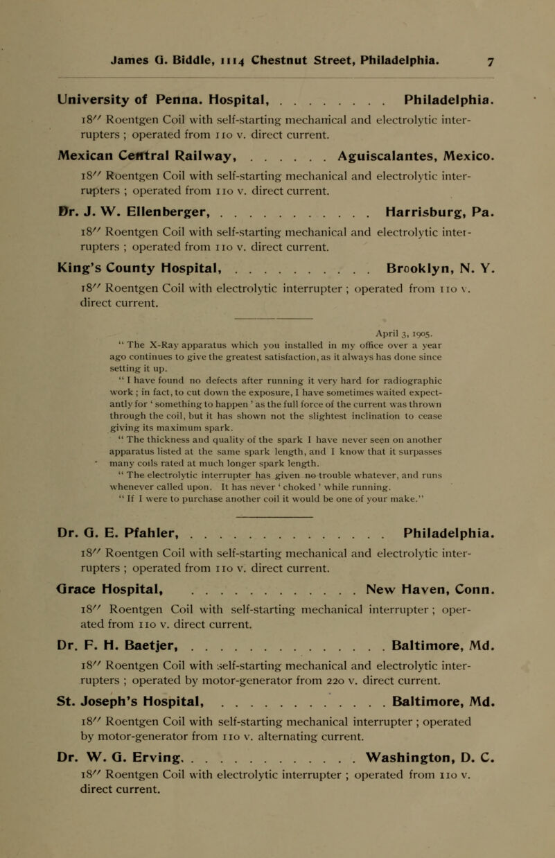 University of Penna. Hospital, Philadelphia. i8// Roentgen Coil with self-starting mechanical and electrolytic inter- rupters ; operated from 110 v. direct current. Mexican Central Railway, Aguiscalantes, Mexico. 18 Roentgen Coil with self-starting mechanical and electrolytic inter- rupters ; operated from no v. direct current. Dr. J. W. Ellenberger, Harrisburg, Pa. i8//r Roentgen Coil with self-starting mechanical and electrolytic inter- rupters ; operated from no v. direct current. King's County Hospital, Brooklyn, N. Y. 18 Roentgen Coil with electrolytic interrupter ; operated from no v. direct current. April 3, 1905.  The X-Ray apparatus which you installed in my office over a year ago continues to give the greatest satisfaction, as it always has done since setting it up.  I have found no defects after running it very hard for radiographic work ; in fact, to cut down the exposure, I have sometimes waited expect- antly for ' something to happen ' as the full force of the current was thrown through the coil, but it has shown not the slightest inclination to cease giving its maximum spark.  The thickness and quality of the spark I have never seen on another apparatus listed at the same spark length, and I know that it surpasses many coils rated at much longer spark length.  The electrolytic interrupter has given no trouble whatever, and runs whenever called upon. It has never ' choked ' while running. If I were to purchase another coil it would be one of your make. Dr. G. E. Pfahler, Philadelphia. 18 Roentgen Coil with self-starting mechanical and electrolytic inter- rupters ; operated from no v. direct current. Grace Hospital, New Haven, Conn. 18 Roentgen Coil with self-starting mechanical interrupter ; oper- ated from no v. direct current. Dr. F. H. Baetjer, Baltimore, Md. 18 Roentgen Coil with self-starting mechanical and electrolytic inter- rupters ; operated by motor-generator from 220 v. direct current. St. Joseph's Hospital, Baltimore, Md, 18 Roentgen Coil with self-starting mechanical interrupter ; operated by motor-generator from 110 v. alternating current. Dr. W. G. Erving Washington, D. C. i8// Roentgen Coil with electrolytic interrupter ; operated from no v. direct current.