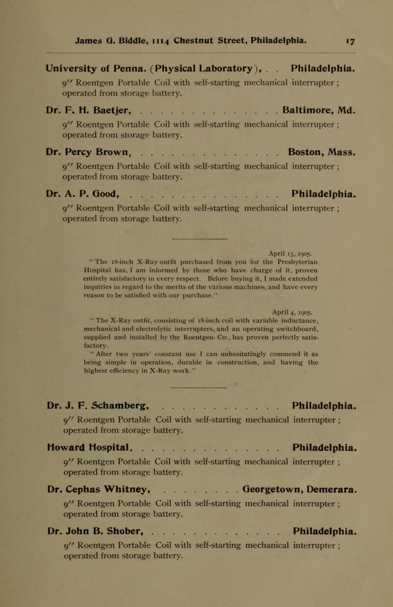 University of Penna. (Physical Laboratory), . . Philadelphia. 9 Roentgen Portable Coil with self-starting mechanical interrupter ; operated from storage battery. Dr. F. H. Baetjer, Baltimore, Md. 9 Roentgen Portable Coil with self-starting mechanical interrupter ; operated from storage battery. Dr. Percy Brown, Boston, Mass. 9 Roentgen Portable Coil with self-starting mechanical interrupter ; operated from storage battery. Dr. A. P. Good, Philadelphia. 9 Roentgen Portable Coil with self-starting mechanical interrupter ; operated from storage battery. April 13, 1905. The 18-inch X-Ray outfit purchased from you for the Presbyterian Hospital has, I am informed by those who have charge of it, proven entirely satisfactory in every respect. Before buying it, I made extended inquiries in regard to the merits of the various machines-, and have every reason to be satisfied with our purchase. April 4, 1905.  The X-Ray outfit, consisting of 18-inch coil with variable inductance, mechanical and electrolytic interrupters, and an operating switchboard, supplied and installed by the Roentgen Co., has proven perfectly satis- factory.  After two years' constant use I can unhesitatingly commend it as being simple in operation, durable in construction, and having the highest efficiency in X-Ray work. Dr. J. F. Schamberg, Philadelphia. 9 Roentgen Portable Coil with self-starting mechanical interrupter ; operated from storage battery. Howard Hospital Philadelphia. 9// Roentgen Portable Coil with self-starting mechanical interrupter ; operated from storage battery. Dr. Cephas Whitney, Georgetown, Demerara. 9// Roentgen Portable Coil with self-starting mechanical interrupter ; operated from storage battery. Dr. John B. Shober, Philadelphia. 9 Roentgen Portable Coil with self-starting mechanical interrupter ; operated from storage battery.