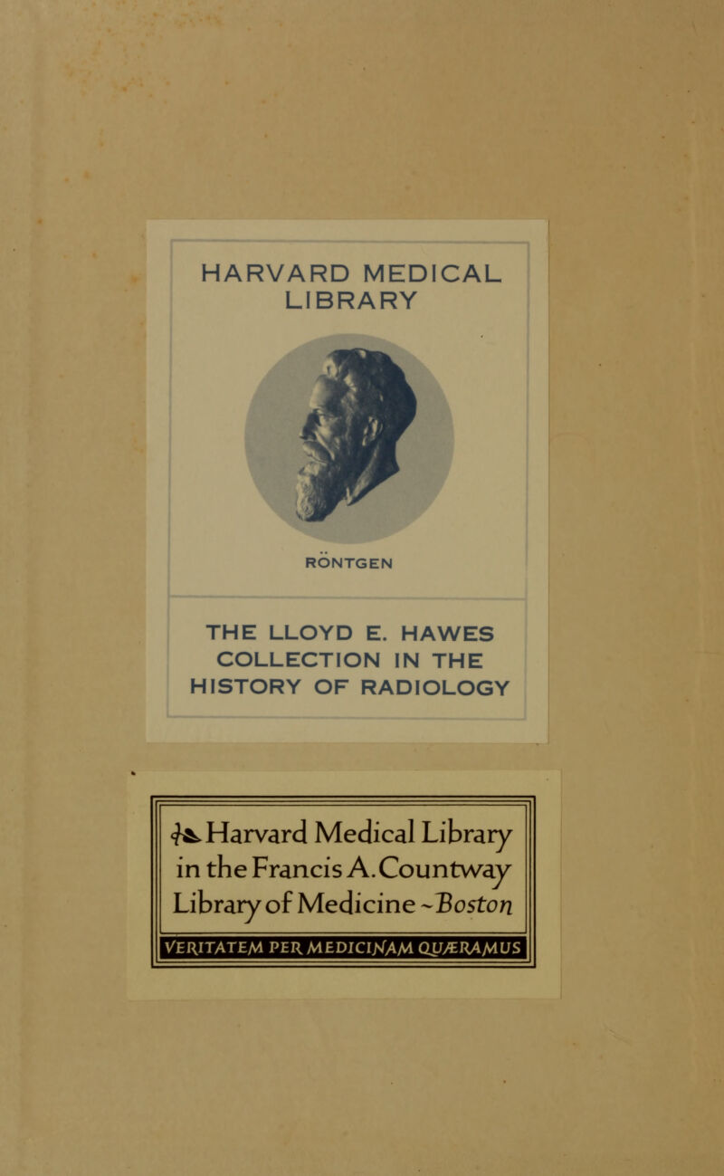 HARVARD MEDICAL LIBRARY RONTGEN THE LLOYD E. HAWES COLLECTION IN THE HISTORY OF RADIOLOGY ^Harvard Medical Library in the Francis A. Countway Library of Medicine -Boston Veritatem permediciXAM QU/EKAMVS