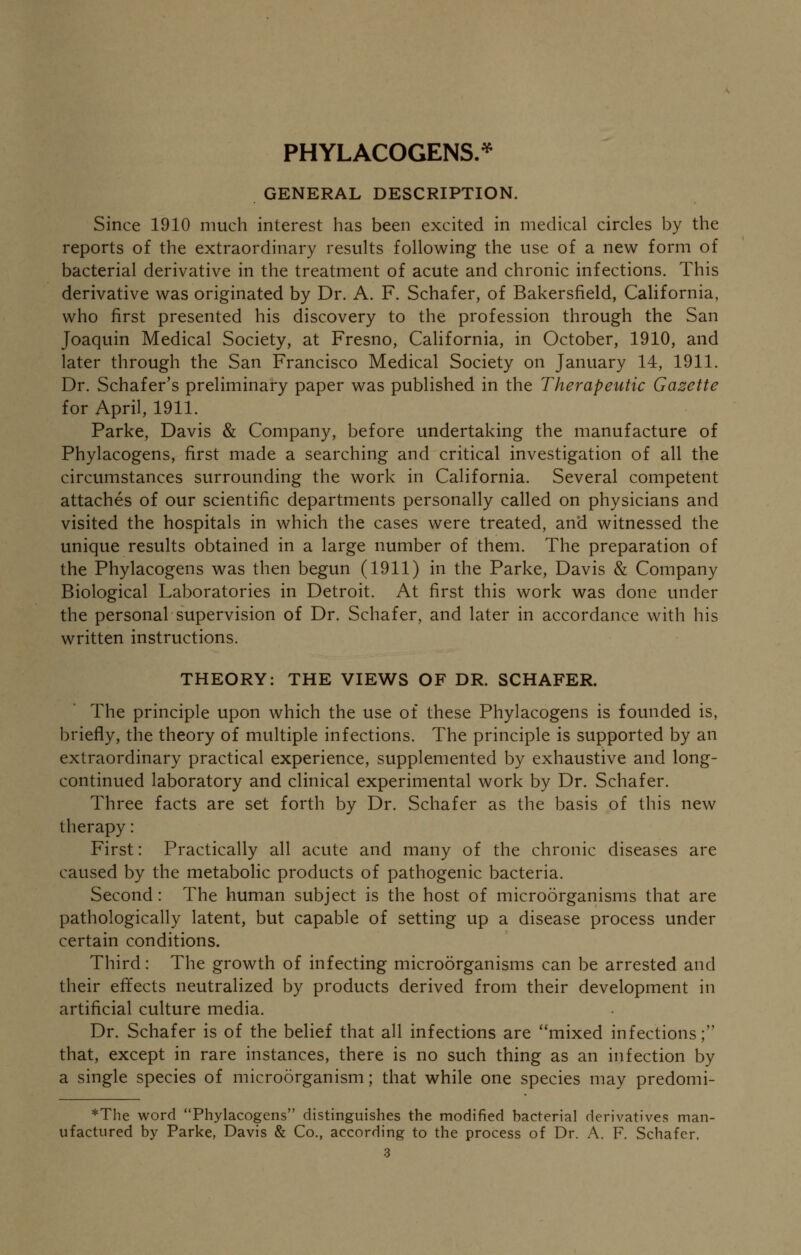 PHYLACOGENS.* GENERAL DESCRIPTION. Since 1910 much interest has been excited in medical circles by the reports of the extraordinary results following the use of a new form of bacterial derivative in the treatment of acute and chronic infections. This derivative was originated by Dr. A. F. Schafer, of Bakersfield, California, who first presented his discovery to the profession through the San Joaquin Medical Society, at Fresno, California, in October, 1910, and later through the San Francisco Medical Society on January 14, 1911. Dr. Schafer's preliminary paper was published in the Therapeutic Gazette for April, 1911. Parke, Davis & Company, before undertaking the manufacture of Phylacogens, first made a searching and critical investigation of all the circumstances surrounding the work in California. Several competent attaches of our scientific departments personally called on physicians and visited the hospitals in which the cases were treated, and witnessed the unique results obtained in a large number of them. The preparation of the Phylacogens was then begun (1911) in the Parke, Davis & Company Biological Laboratories in Detroit. At first this work was done under the personal supervision of Dr. Schafer, and later in accordance with his written instructions. THEORY: THE VIEWS OF DR. SCHAFER. The principle upon which the use of these Phylacogens is founded is, briefly, the theory of multiple infections. The principle is supported by an extraordinary practical experience, supplemented by exhaustive and long- continued laboratory and clinical experimental work by Dr. Schafer. Three facts are set forth by Dr. Schafer as the basis of this new therapy: First: Practically all acute and many of the chronic diseases are caused by the metabolic products of pathogenic bacteria. Second: The human subject is the host of microorganisms that are pathologically latent, but capable of setting up a disease process under certain conditions. Third: The growth of infecting microorganisms can be arrested and their effects neutralized by products derived from their development in artificial culture media. Dr. Schafer is of the belief that all infections are mixed infections; that, except in rare instances, there is no such thing as an infection by a single species of microorganism; that while one species may predomi- *The word Phylacogens distinguishes the modified bacterial derivatives man- ufactured by Parke, Davis & Co., according to the process of Dr. A. F. Schafer. 3