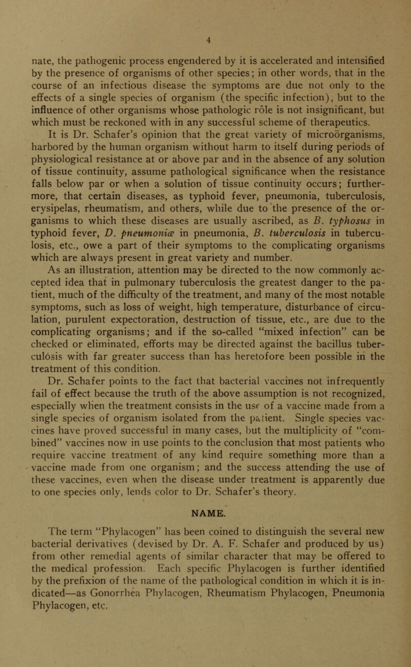 nate, the pathogenic process engendered by it is accelerated and intensified by the presence of organisms of other species; in other words, that in the course of an infectious disease the symptoms are due not only to the effects of a single species of organism (the specific infection), but to the influence of other organisms whose pathologic role is not insignificant, but which must be reckoned with in any successful scheme of therapeutics. It is Dr. Schafer's opinion that the great variety of microorganisms, harbored by the human organism without harm to itself during periods of physiological resistance at or above par and in the absence of any solution of tissue continuity, assume pathological significance when the resistance falls below par or when a solution of tissue continuity occurs; further- more, that certain diseases, as typhoid fever, pneumonia, tuberculosis, erysipelas, rheumatism, and others, while due to the presence of the or- ganisms to which these diseases are usually ascribed, as B. typhosus in typhoid fever, D. pneumonic? in pneumonia, B. tuberculosis in tubercu- losis, etc., owe a part of their symptoms to the complicating organisms which are always present in great variety and number. As an illustration, attention may be directed to the now commonly ac- cepted idea that in pulmonary tuberculosis the greatest danger to the pa- tient, much of the difficulty of the treatment, and many of the most notable symptoms, such as loss of weight, high temperature, disturbance of circu- lation, purulent expectoration, destruction of tissue, etc., are due to the complicating organisms; and if the so-called mixed infection can be checked or eliminated, efforts may be directed against the bacillus tuber- culosis with far greater success than has heretofore been possible in the treatment of this condition. Dr. Schafer points to the fact that bacterial vaccines not infrequently fail of effect because the truth of the above assumption is not recognized, especially when the treatment consists in the usr of a vaccine made from a single species of organism isolated from the patient. Single species vac- cines have proved successful in many cases, but the multiplicity of com- bined vaccines now in use points to the conclusion that most patients who require vaccine treatment of any kind require something more than a vaccine made from one organism; and the success attending the use of these vaccines, even when the disease under treatment is apparently due to one species only, lends color to Dr. Schafer's theory. NAME. The term Phylacogen has been coined to distinguish the several new bacterial derivatives (devised by Dr. A. F. Schafer and produced by us) from other remedial agents of similar character that may be offered to the medical profession. Each specific Phylacogen is further identified by the prefixion of the name of the pathological condition in which it is in- dicated—as Gonorrhea Phylacogen, Rheumatism Phylacogen, Pneumonia Phylacogen, etc.