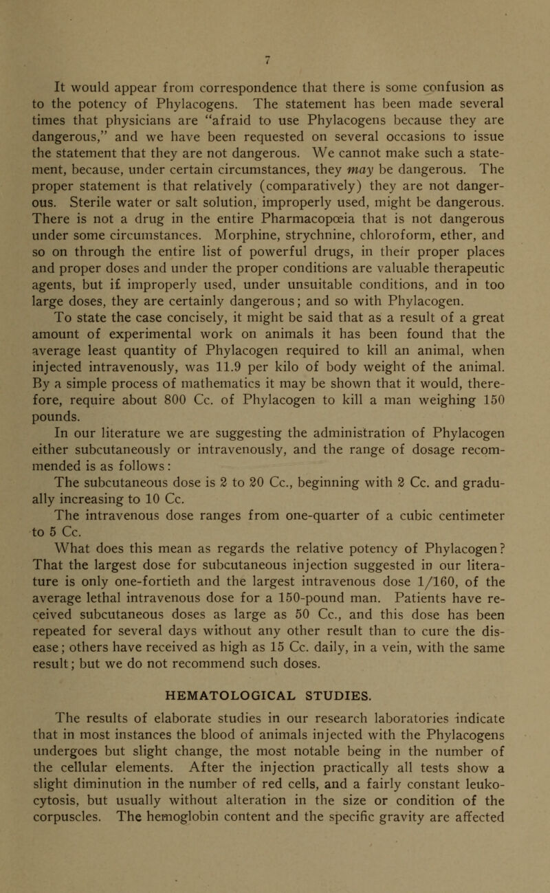 It would appear from correspondence that there is some confusion as to the potency of Phylacogens. The statement has been made several times that physicians are afraid to use Phylacogens because they are dangerous, and we have been requested on several occasions to issue the statement that they are not dangerous. We cannot make such a state- ment, because, under certain circumstances, they may be dangerous. The proper statement is that relatively (comparatively) they are not danger- ous. Sterile water or salt solution, improperly used, might be dangerous. There is not a drug in the entire Pharmacopoeia that is not dangerous under some circumstances. Morphine, strychnine, chloroform, ether, and so on through the entire list of powerful drugs, in their proper places and proper doses and under the proper conditions are valuable therapeutic agents, but if improperly used, under unsuitable conditions, and in too large doses, they are certainly dangerous; and so with Phylacogen. To state the case concisely, it might be said that as a result of a great amount of experimental work on animals it has been found that the average least quantity of Phylacogen required to kill an animal, when injected intravenously, was 11.9 per kilo of body weight of the animal. By a simple process of mathematics it may be shown that it would, there- fore, require about 800 Cc. of Phylacogen to kill a man weighing 150 pounds. In our literature we are suggesting the administration of Phylacogen either subcutaneously or intravenously, and the range of dosage recom- mended is as follows: The subcutaneous dose is 2 to 20 Cc, beginning with 2 Cc. and gradu- ally increasing to 10 Cc. The intravenous dose ranges from one-quarter of a cubic centimeter to 5 Cc. What does this mean as regards the relative potency of Phylacogen? That the largest dose for subcutaneous injection suggested in our litera- ture is only one-fortieth and the largest intravenous dose 1/160, of the average lethal intravenous dose for a 150-pound man. Patients have re- ceived subcutaneous doses as large as 50 Cc, and this dose has been repeated for several days without any other result than to cure the dis- ease; others have received as high as 15 Cc. daily, in a vein, with the same result; but we do not recommend such doses. HEMATOLOGICAL STUDIES. The results of elaborate studies in our research laboratories indicate that in most instances the blood of animals injected with the Phylacogens undergoes but slight change, the most notable being in the number of the cellular elements. After the injection practically all tests show a slight diminution in the number of red cells, and a fairly constant leuko- cytosis, but usually without alteration in the size or condition of the corpuscles. The hemoglobin content and the specific gravity are affected