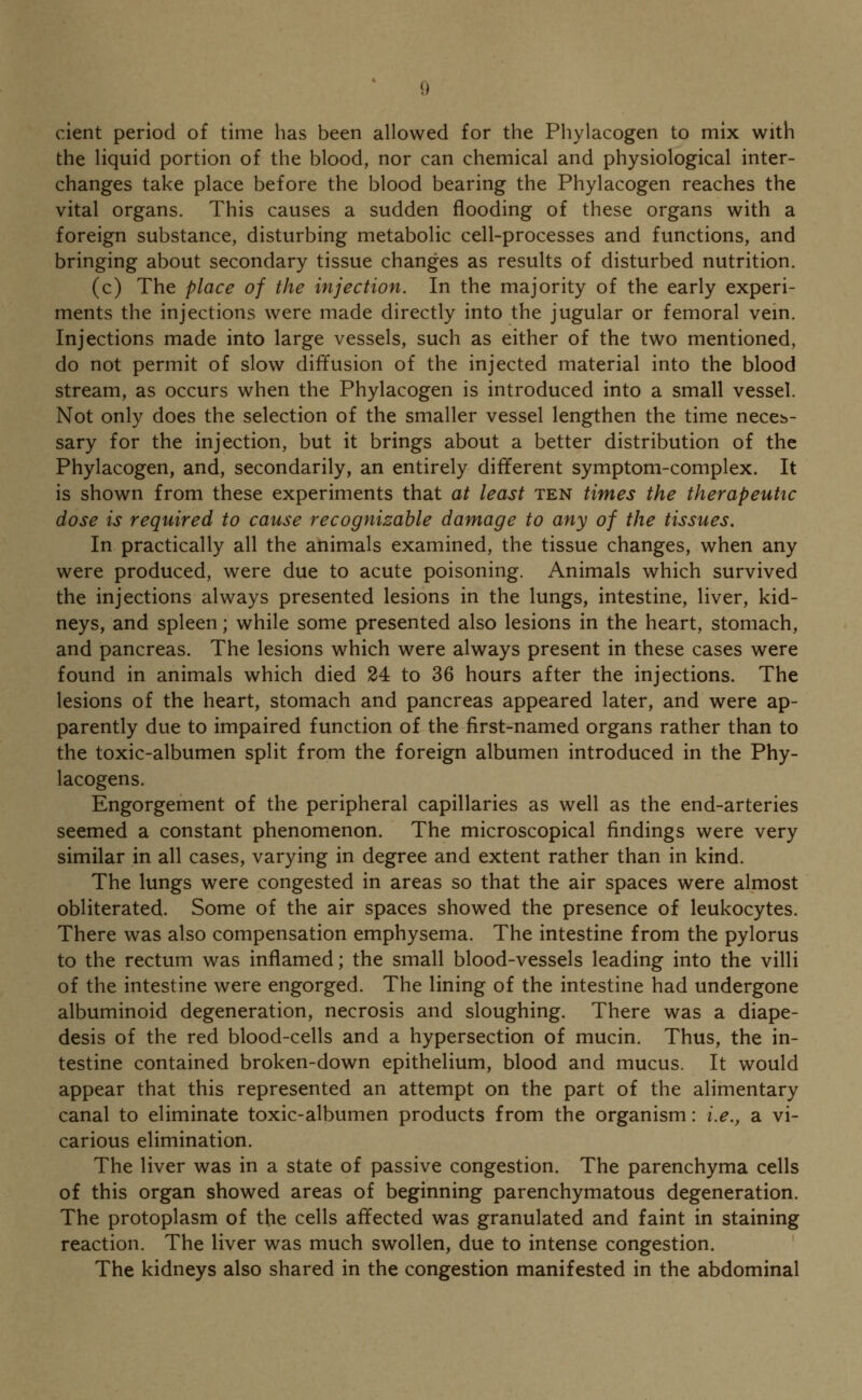 cient period of time has been allowed for the Phylacogen to mix with the liquid portion of the blood, nor can chemical and physiological inter- changes take place before the blood bearing the Phylacogen reaches the vital organs. This causes a sudden flooding of these organs with a foreign substance, disturbing metabolic cell-processes and functions, and bringing about secondary tissue changes as results of disturbed nutrition. (c) The place of the injection. In the majority of the early experi- ments the injections were made directly into the jugular or femoral vein. Injections made into large vessels, such as either of the two mentioned, do not permit of slow diffusion of the injected material into the blood stream, as occurs when the Phylacogen is introduced into a small vessel. Not only does the selection of the smaller vessel lengthen the time neces- sary for the injection, but it brings about a better distribution of the Phylacogen, and, secondarily, an entirely different symptom-complex. It is shown from these experiments that at least ten times the therapeutic dose is required to cause recognizable damage to any of the tissues. In practically all the animals examined, the tissue changes, when any were produced, were due to acute poisoning. Animals which survived the injections always presented lesions in the lungs, intestine, liver, kid- neys, and spleen; while some presented also lesions in the heart, stomach, and pancreas. The lesions which were always present in these cases were found in animals which died 24 to 36 hours after the injections. The lesions of the heart, stomach and pancreas appeared later, and were ap- parently due to impaired function of the first-named organs rather than to the toxic-albumen split from the foreign albumen introduced in the Phy- lacogens. Engorgement of the peripheral capillaries as well as the end-arteries seemed a constant phenomenon. The microscopical findings were very similar in all cases, varying in degree and extent rather than in kind. The lungs were congested in areas so that the air spaces were almost obliterated. Some of the air spaces showed the presence of leukocytes. There was also compensation emphysema. The intestine from the pylorus to the rectum was inflamed; the small blood-vessels leading into the villi of the intestine were engorged. The lining of the intestine had undergone albuminoid degeneration, necrosis and sloughing. There was a diape- desis of the red blood-cells and a hypersection of mucin. Thus, the in- testine contained broken-down epithelium, blood and mucus. It would appear that this represented an attempt on the part of the alimentary canal to eliminate toxic-albumen products from the organism: i.e., a vi- carious elimination. The liver was in a state of passive congestion. The parenchyma cells of this organ showed areas of beginning parenchymatous degeneration. The protoplasm of the cells affected was granulated and faint in staining reaction. The liver was much swollen, due to intense congestion. The kidneys also shared in the congestion manifested in the abdominal