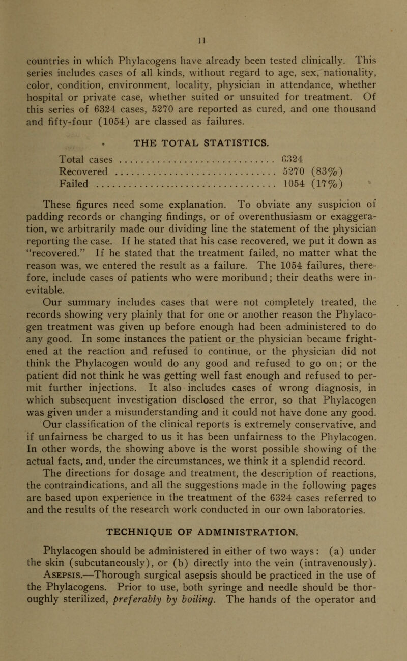 ]] countries in which Phylacogens have already been tested clinically. This series includes cases of all kinds, without regard to age, sex, nationality, color, condition, environment, locality, physician in attendance, whether hospital or private case, whether suited or unsuited for treatment. Of this series of 6324 cases, 5270 are reported as cured, and one thousand and fifty-four (1054) are classed as failures. THE TOTAL STATISTICS. Total cases G324 Recovered 5270 (83%) Failed 1054 (17%) These figures need some explanation. To obviate any suspicion of padding records or changing findings, or of overenthusiasm or exaggera- tion, we arbitrarily made our dividing line the statement of the physician reporting the case. If he stated that his case recovered, we put it down as recovered. If he stated that the treatment failed, no matter what the reason was, we entered the result as a failure. The 1054 failures, there- fore, include cases of patients who were moribund; their deaths were in- evitable. Our summary includes cases that were not completely treated, the records showing very plainly that for one or another reason the Phylaco- gen treatment was given up before enough had been administered to do any good. In some instances the patient or the physician became fright- ened at the reaction and refused to continue, or the physician did not think the Phylacogen would do any good and refused to go on; or the patient did not think he was getting well fast enough and refused to per- mit further injections. It also includes cases of wrong diagnosis, in which subsequent investigation disclosed the error, so that Phylacogen was given under a misunderstanding and it could not have done any good. Our classification of the clinical reports is extremely conservative, and if unfairness be charged to us it has been unfairness to the Phylacogen. In other words, the showing above is the worst possible showing of the actual facts, and, under the circumstances, we think it a splendid record. The directions for dosage and treatment, the description of reactions, the contraindications, and all the suggestions made in the following pages are based upon experience in the treatment of the 6324 cases referred to and the results of the research work conducted in our own laboratories. TECHNIQUE OF ADMINISTRATION. Phylacogen should be administered in either of two ways: (a) under the skin (subcutaneously), or (b) directly into the vein (intravenously). Asepsis.—Thorough surgical asepsis should be practiced in the use of the Phylacogens. Prior to use, both syringe and needle should be thor- oughly sterilized, preferably by boiling. The hands of the operator and