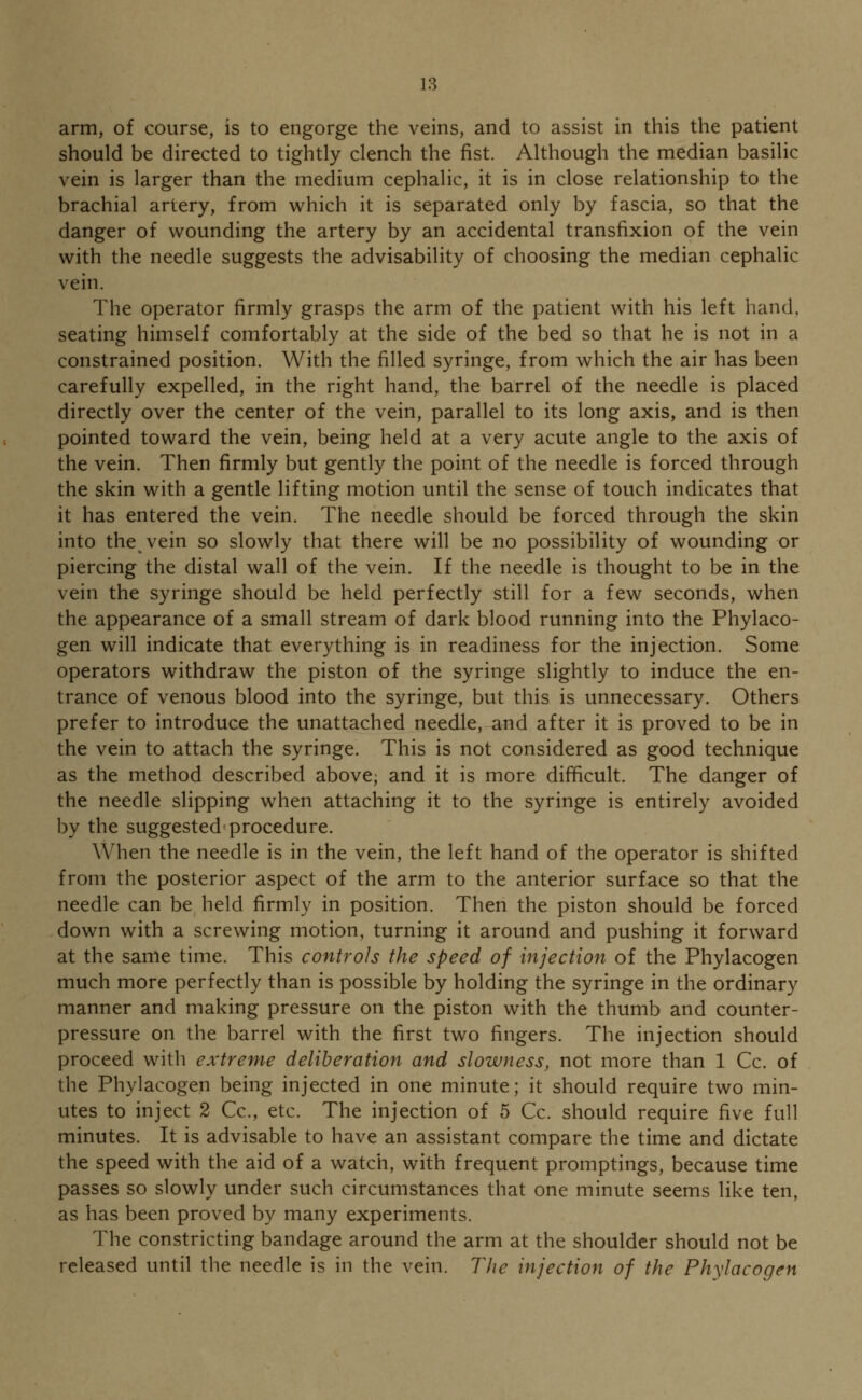 arm, of course, is to engorge the veins, and to assist in this the patient should be directed to tightly clench the fist. Although the median basilic vein is larger than the medium cephalic, it is in close relationship to the brachial artery, from which it is separated only by fascia, so that the danger of wounding the artery by an accidental transfixion of the vein with the needle suggests the advisability of choosing the median cephalic vein. The operator firmly grasps the arm of the patient with his left hand. seating himself comfortably at the side of the bed so that he is not in a constrained position. With the filled syringe, from which the air has been carefully expelled, in the right hand, the barrel of the needle is placed directly over the center of the vein, parallel to its long axis, and is then pointed toward the vein, being held at a very acute angle to the axis of the vein. Then firmly but gently the point of the needle is forced through the skin with a gentle lifting motion until the sense of touch indicates that it has entered the vein. The needle should be forced through the skin into the vein so slowly that there will be no possibility of wounding or piercing the distal wall of the vein. If the needle is thought to be in the vein the syringe should be held perfectly still for a few seconds, when the appearance of a small stream of dark blood running into the Phylaco- gen will indicate that everything is in readiness for the injection. Some operators withdraw the piston of the syringe slightly to induce the en- trance of venous blood into the syringe, but this is unnecessary. Others prefer to introduce the unattached needle, and after it is proved to be in the vein to attach the syringe. This is not considered as good technique as the method described above; and it is more difficult. The danger of the needle slipping when attaching it to the syringe is entirely avoided by the suggested procedure. When the needle is in the vein, the left hand of the operator is shifted from the posterior aspect of the arm to the anterior surface so that the needle can be held firmly in position. Then the piston should be forced down with a screwing motion, turning it around and pushing it forward at the same time. This controls the speed of injection of the Phylacogen much more perfectly than is possible by holding the syringe in the ordinary manner and making pressure on the piston with the thumb and counter- pressure on the barrel with the first two fingers. The injection should proceed with extreme deliberation and slowness, not more than 1 Cc. of the Phylacogen being injected in one minute; it should require two min- utes to inject 2 Cc, etc. The injection of 5 Cc. should require five full minutes. It is advisable to have an assistant compare the time and dictate the speed with the aid of a watch, with frequent promptings, because time passes so slowly under such circumstances that one minute seems like ten, as has been proved by many experiments. The constricting bandage around the arm at the shoulder should not be released until the needle is in the vein. The injection of the Phylacogen
