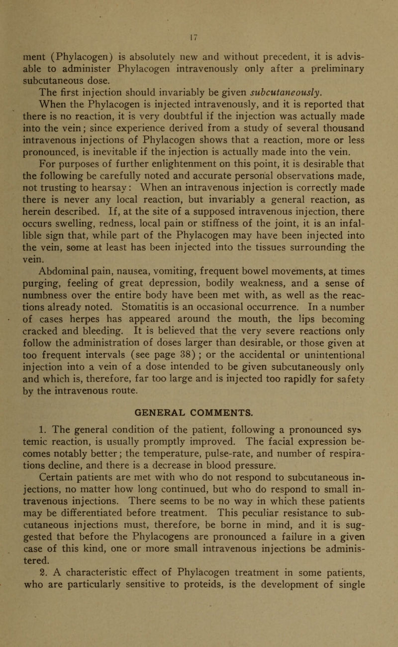 ment (Phylacogen) is absolutely new and without precedent, it is advis- able to administer Phylacogen intravenously only after a preliminary subcutaneous dose. The first injection should invariably be given subcutaneously. When the Phylacogen is injected intravenously, and it is reported that there is no reaction, it is very doubtful if the injection was actually made into the vein; since experience derived from a study of several thousand intravenous injections of Phylacogen shows that a reaction, more or less pronounced, is inevitable if the injection is actually made into the vein. For purposes of further enlightenment on this point, it is desirable that the following be carefully noted and accurate personal observations made, not trusting to hearsay: When an intravenous injection is correctly made there is never any local reaction, but invariably a general reaction, as herein described. If, at the site of a supposed intravenous injection, there occurs swelling, redness, local pain or stiffness of the joint, it is an infal- lible sign that, while part of the Phylacogen may have been injected into the vein, some at least has been injected into the tissues surrounding the vein. Abdominal pain, nausea, vomiting, frequent bowel movements, at times purging, feeling of great depression, bodily weakness, and a sense of numbness over the entire body have been met with, as well as the reac- tions already noted. Stomatitis is an occasional occurrence. In a number of cases herpes has appeared around the mouth, the lips becoming cracked and bleeding. It is believed that the very severe reactions only follow the administration of doses larger than desirable, or those given at too frequent intervals (see page 38) ; or the accidental or unintentional injection into a vein of a dose intended to be given subcutaneously only and which is, therefore, far too large and is injected too rapidly for safety by the intravenous route. GENERAL COMMENTS. 1. The general condition of the patient, following a pronounced sys temic reaction, is usually promptly improved. The facial expression be- comes notably better; the temperature, pulse-rate, and number of respira- tions decline, and there is a decrease in blood pressure. Certain patients are met with who do not respond to subcutaneous in- jections, no matter how long continued, but who do respond to small in- travenous injections. There seems to be no way in which these patients may be differentiated before treatment. This peculiar resistance to sub- cutaneous injections must, therefore, be borne in mind, and it is sug- gested that before the Phylacogens are pronounced a failure in a given case of this kind, one or more small intravenous injections be adminis- tered. 2. A characteristic effect of Phylacogen treatment in some patients, who are particularly sensitive to proteids, is the development of single