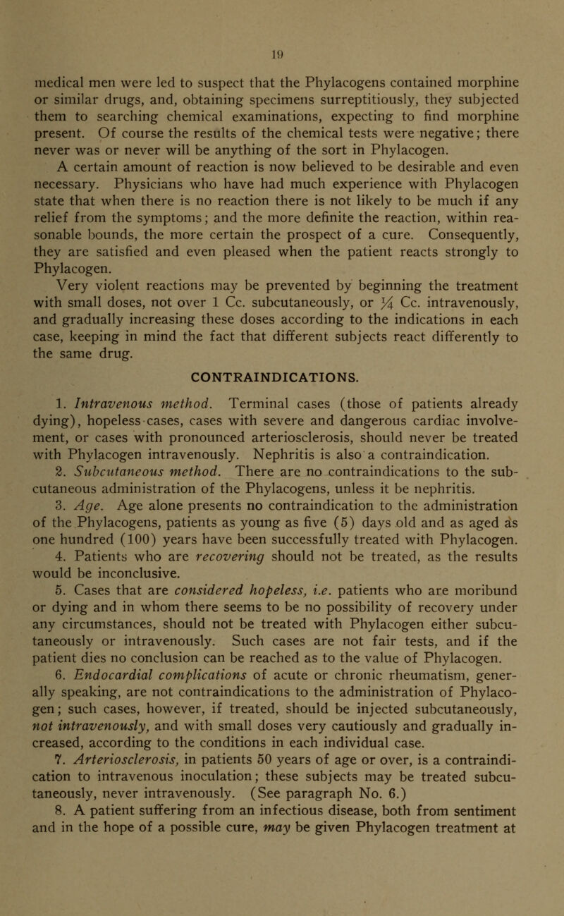 medical men were led to suspect that the Phylacogens contained morphine or similar drugs, and, obtaining specimens surreptitiously, they subjected them to searching chemical examinations, expecting to find morphine present. Of course the results of the chemical tests were negative; there never was or never will be anything of the sort in Phylacogen. A certain amount of reaction is now believed to be desirable and even necessary. Physicians who have had much experience with Phylacogen state that when there is no reaction there is not likely to be much if any relief from the symptoms; and the more definite the reaction, within rea- sonable bounds, the more certain the prospect of a cure. Consequently, they are satisfied and even pleased when the patient reacts strongly to Phylacogen. Very violent reactions may be prevented by beginning the treatment with small doses, not over 1 Cc. subcutaneously, or J4 Cc. intravenously, and gradually increasing these doses according to the indications in each case, keeping in mind the fact that different subjects react differently to the same drug. CONTRAINDICATIONS. 1. Intravenous method. Terminal cases (those of patients already dying), hopeless cases, cases with severe and dangerous cardiac involve- ment, or cases with pronounced arteriosclerosis, should never be treated with Phylacogen intravenously. Nephritis is also a contraindication. 2. Subcutaneous method. There are no contraindications to the sub- cutaneous administration of the Phylacogens, unless it be nephritis. 3. Age. Age alone presents no contraindication to the administration of the Phylacogens, patients as young as five (5) days old and as aged as one hundred (100) years have been successfully treated with Phylacogen. 4. Patients who are recovering should not be treated, as the results would be inconclusive. 5. Cases that are considered hopeless, i.e. patients who are moribund or dying and in whom there seems to be no possibility of recovery under any circumstances, should not be treated with Phylacogen either subcu- taneously or intravenously. Such cases are not fair tests, and if the patient dies no conclusion can be reached as to the value of Phylacogen. 6. Endocardial complications of acute or chronic rheumatism, gener- ally speaking, are not contraindications to the administration of Phylaco- gen; such cases, however, if treated, should be injected subcutaneously, not intravenously, and with small doses very cautiously and gradually in- creased, according to the conditions in each individual case. 7. Arteriosclerosis, in patients 50 years of age or over, is a contraindi- cation to intravenous inoculation; these subjects may be treated subcu- taneously, never intravenously. (See paragraph No. 6.) 8. A patient suffering from an infectious disease, both from sentiment and in the hope of a possible cure, may be given Phylacogen treatment at