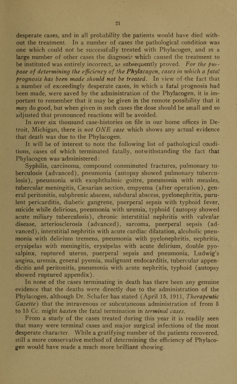 desperate cases, and in all probability the patients would have died with- out the treatment. In a number of cases the pathological condition was one which could not be successfully treated with Phylacogen, and in a large number of other cases the diagnosis which caused the treatment to be instituted was entirely incorrect, as subsequently proved. For the pur- pose of determining the efficiency of the Phylacogen, cases in zvhich a fatal prognosis has been made should not be treated. In view of-the fact that a number of exceedingly desperate cases, in which a fatal prognosis had been made, were saved by the administration of the Phylacogen, it is im- portant to remember that it may be given in the remote possibility that it may do good, but when given in such cases the dose should be small and so adjusted that pronounced reactions will be avoided. In over six thousand case-histories on file in our home offices in De- troit, Michigan, there is not ONE case which shows any actual evidence that death was due to the Phylacogen. It will be of interest to note the following list of pathological condi- tions, cases of which terminated fatally, notwithstanding the fact that Phylacogen was administered: Syphilis, carcinoma, compound comminuted fractures, pulmonary tu- berculosis (advanced), pneumonia (autopsy showed pulmonary tubercu- losis), pneumonia with exophthalmic goitre, pneumonia with measles, tubercular meningitis, Caesarian section, empyema (after operation), gen- eral peritonitis, subphrenic abscess, subdural abscess, pyelonephritis, puru- lent pericarditis, diabetic gangrene, puerperal sepsis with typhoid fever, suicide while delirious, pneumonia with uremia, typhoid (autopsy showed acute miliary tuberculosis), chronic interstitial nephritis with valvular disease, arteriosclerosis (advanced), sarcoma, puerperal sepsis (ad- vanced), interstitial nephritis with acute cardiac dilatation, alcoholic pneu- monia with delirium tremens, pneumonia with pyelonephritis, nephritis, erysipelas with meningitis, erysipelas with acute delirium, double pyo- salpinx, ruptured uterus, puerperal sepsis and pneumonia, Ludwig's angina, uremia, general pyemia, malignant endocarditis, tubercular appen- dicitis and peritonitis, pneumonia with acute nephritis, typhoid (autopsy showed ruptured appendix). In none of the cases terminating in death has there been any genuine evidence that the deaths were directly due to the administration of the Phylacogen, although Dr. Schafer has stated (April 15, 1911, Therapeutic Gazette) that the intravenous or subcutaneous administration of from 5 to 15 Cc. might hasten the fatal termination in terminal cases. From a study of the cases treated during this year it is readily seen that many were terminal cases and major surgical infections of the most desperate character. While a gratifying number of the patients recovered, still a more conservative method of determining the efficiency of Phylaco- gen would have made a much more brilliant showing.