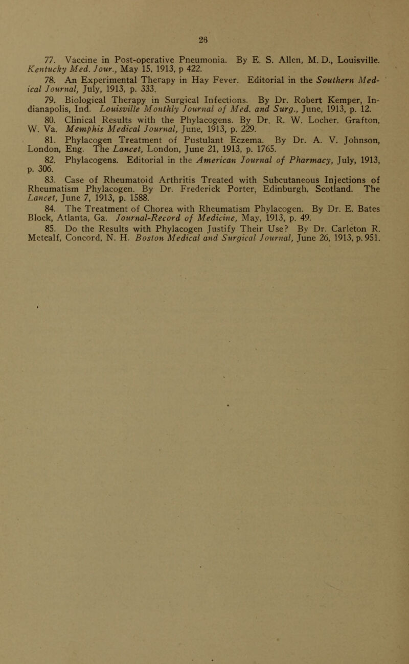 77. Vaccine in Post-operative Pneumonia. By E. S. Allen, M. D., Louisville. Kentucky Med. Jour., May 15. 1913, p 422. 78. An Experimental Therapy in Hay Fever. Editorial in the Southern Med- ical Journal, July, 1913, p. 333. 79. Biological Therapy in Surgical Infections. By Dr. Robert Kemper, In- dianapolis, Ind. Louisville Monthly Journal of Med. and Surg., June, 1913, p. 12. 80. Clinical Results with the Phylacogens. By Dr. R. W. Locher. Grafton, W. Va. Memphis Medical Journal, June, 1913, p. 229. 81. Phylacogen Treatment of Pustulant Eczema. By Dr. A. V. Johnson, London, Eng. The Lancet, London, June 21, 1913, p. 1765. 82. Phylacogens. Editorial in the American Journal of Pharmacy, July, 1913, p. 306. 83. Case of Rheumatoid Arthritis Treated with Subcutaneous Injections of Rheumatism Phylacogen. By Dr. Frederick Porter, Edinburgh, Scotland. The Lancet, June 7, 1913, p. 1588. 84. The Treatment of Chorea with Rheumatism Phylacogen. By Dr. E. Bates Block, Atlanta, Ga. Journal-Record of Medicine, May, 1913, p. 49. 85. Do the Results with Phylacogen Justify Their Use? By Dr. Carleton R. Metcalf, Concord, N. H. Boston Medical and Surgical Journal, June 26, 1913, p. 951.