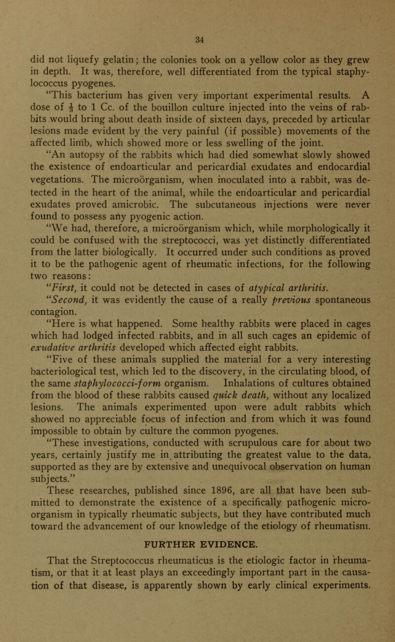 did not liquefy gelatin; the colonies took on a yellow color as they grew in depth. It was, therefore, well differentiated from the typical staphy- lococcus pyogenes. This bacterium has given very important experimental results. A dose of i to 1 Cc. of the bouillon culture injected into the veins of rab- bits would bring about death inside of sixteen days, preceded by articular lesions made evident by the very painful (if possible) movements of the affected limb, which showed more or less swelling of the joint. An autopsy of the rabbits which had died somewhat slowly showed the existence of endoarticular and pericardial exudates and endocardial vegetations. The microorganism, when inoculated into a rabbit, was de- tected in the heart of the animal, while the endoarticular and pericardial exudates proved amicrobic. The subcutaneous injections were never found to possess any pyogenic action. We had, therefore, a microorganism which, while morphologically it could be confused with the streptococci, was yet distinctly differentiated from the latter biologically. It occurred under such conditions as proved it to be the pathogenic agent of rheumatic infections, for the following two reasons: First, it could not be detected in cases of atypical arthritis. Second, it was evidently the cause of a really previous spontaneous contagion. Here is what happened. Some healthy rabbits were placed in cages which had lodged infected rabbits, and in all such cages an epidemic of exudative arthritis developed which affected eight rabbits. Five of these animals supplied the material for a very interesting bacteriological test, which led to the discovery, in the circulating blood, of the same staphylococci-form organism. Inhalations of cultures obtained from the blood of these rabbits caused quick death, without any localized lesions. The animals experimented upon were adult rabbits which showed no appreciable focus of infection and from which it was found impossible to obtain by culture the common pyogenes. These investigations, conducted with scrupulous care for about two years, certainly justify me in attributing the greatest value to the data, supported as they are by extensive and unequivocal observation on human subjects. These researches, published since 1896, are all that have been sub- mitted to demonstrate the existence of a specifically pathogenic micro- organism in typically rheumatic subjects, but they have contributed much toward the advancement of our knowledge of the etiology of rheumatism. FURTHER EVIDENCE. That the Streptococcus rheumaticus is the etiologic factor in rheuma- tism, or that it at least plays an exceedingly important part in the causa- tion of that disease, is apparently shown by early clinical experiments.