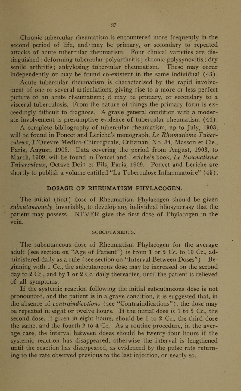 Chronic tubercular rheumatism is encountered more frequently in the second period of life, andmay be primary, or secondary to repeated attacks of acute tubercular rheumatism. Four clinical varieties are dis- tinguished : deforming tubercular polyarthritis; chronic polysynovitis; dry senile arthritis; ankylosing tubercular rheumatism. These may occur independently or may be found co-existent in the same individual (43). Acute tubercular rheumatism is characterized by the rapid involve- ment of one or several articulations, giving rise to a more or less perfect picture of an acute rheumatism; it may be primary, or secondary to a visceral tuberculosis. From the nature of things the primary form is ex- ceedingly difficult to diagnose. A grave general condition with a moder- ate involvement is presumptive evidence of tubercular rheumatism (44). A complete bibliography of tubercular rheumatism, up to July, 1903, will be found in Poncet and Leriche's monograph, Le Rhumatisme Tuber- culeux, L'Ouevre Medico-Chirurgicale, Gritzman, No. 34, Masson et Cie., Paris, August, 1903. Data covering the period from August, 1903, to March, 1909, will be found in Poncet and Leriche's book, Le Rhumatisme Tuberculeux, Octave Doin et Fils, Paris, 1909. Poncet and Leriche are shortly to publish a volume entitled La Tuberculose Inflammatoire (45). DOSAGE OF RHEUMATISM PHYLACOGEN. The initial (first) dose of Rheumatism Phylacogen should be given subcutaneously, invariably, to develop any individual idiosyncrasy that the patient may possess. NEVER give the first dose of Phylacogen in the vein. SUBCUTANEOUS. The subcutaneous dose of Rheumatism Phylacogen for the average adult (see section on Age of Patient) is from 1 or 2 Cc. to 10 Cc, ad- ministered daily as a rule (see section on Interval Between Doses''). Be- ginning with 1 Cc, the subcutaneous dose may be increased on the second day to 2 Cc, and by 1 or 2 Cc. daily thereafter, until the patient is relieved of all symptoms. If the systemic reaction following the initial subcutaneous dose is not pronounced, and the patient is in a grave condition, it is suggested that, in the absence of contraindications (see Contraindications), the dose may be repeated in eight or twelve hours. If the initial dose is 1 to 2 Cc, the second dose, if given in eight hours, should be 1 to 2 Cc, the third dose the same, and the fourth 2 to 4 Cc As a routine procedure, in the aver- age case, the interval between doses should be twenty-four hours if the systemic reaction has disappeared, otherwise the interval is lengthened until the reaction has disappeared, as evidenced by the pulse rate return- ing to the rate observed previous to the last injection, or nearly so.