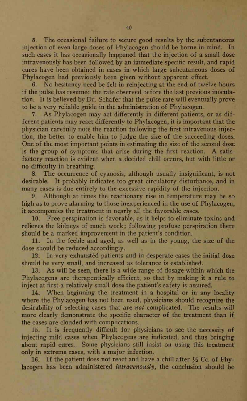 5. The occasional failure to secure good results by the subcutaneous injection of even large doses of Phylacogen should be borne in mind. In such cases it has occasionally happened that the injection of a small dose intravenously has been followed by an immediate specific result, and rapid cures have been obtained in cases in which large subcutaneous doses of Phylacogen had previously been given without apparent effect. 6. No hesitancy need be felt in reinjecting at the end of twelve hours if the pulse has resumed the rate observed before the last previous inocula- tion. It is believed by Dr. Schafer that the pulse rate will eventually prove to be a very reliable guide in the administration of Phylacogen. 7. As Phylacogen may act differently in different patients, or as dif- ferent patients may react differently to Phylacogen, it is important that the physician carefully note the reaction following the first intravenous injec- tion, the better to enable him to judge the size of the succeeding doses. One of the most important points in estimating the size of the second dose is the group of symptoms that arise during the first reaction. A satis- factory reaction is evident when a decided chill occurs, but with little or no difficulty in breathing. 8. The occurrence of cyanosis, although usually insignificant, is not desirable. It probably indicates too great circulatory disturbance, and in many cases is due entirely to the excessive rapidity of the injection. 9. Although at times the reactionary rise in temperature may be so high as to prove alarming to those inexperienced in the use of Phylacogen, it accompanies the treatment in nearly all the favorable cases. 10. Free perspiration is favorable, as it helps to eliminate toxins and relieves the kidneys of much work; following profuse perspiration there should be a marked improvement in the patient's condition. 11. In the feeble and aged, as well as in the young, the size of the dose should be reduced accordingly. 12. In very exhausted patients and in desperate cases the initial dose should be very small, and increased as tolerance is established. 13. As will be seen, there is a wide range of dosage within which the Phylacogens are therapeutically efficient, so that by making it a rule to inject at first a relatively small dose the patient's safety is assured. 14. When beginning the treatment in a hospital or in any locality where the Phylacogen has not been used, physicians should recognize the desirability of selecting cases that are not complicated. The results wil) more clearly demonstrate the specific character of the treatment than if the cases are clouded with complications. 15. It is frequently difficult for physicians to see the necessity of injecting mild cases when Phylacogens are indicated, and thus bringing about rapid cures. Some physicians still insist on using this treatment only in extreme cases, with a major infection. 16. If the patient does not react and have a chill after y2 Cc. of Phy- lacogen has been administered intravenously, the conclusion should be