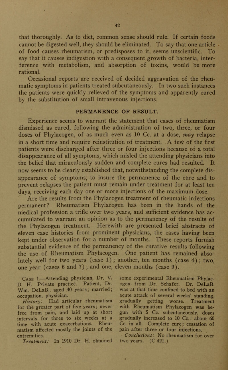 that thoroughly. As to diet, common sense should rule. If certain foods cannot be digested well, they should be eliminated. To say that one article of food causes rheumatism, or predisposes to it, seems unscientific. To say that it causes indigestion with a consequent growth of bacteria, inter- ference with metabolism, and absorption of toxins, would be more rational. Occasional reports are received of decided aggravation of the rheu- matic symptoms in patients treated subcutaneously. In two such instances the patients were quickly relieved of the symptoms and apparently cured by the substitution of small intravenous injections. PERMANENCE OF RESULT. Experience seems to warrant the statement that cases of rheumatism dismissed as cured, following the administration of two, three, or four doses of Phylacogen, of as much even as 10 Cc. at a dose, may relapse in a short time and require reinstitution of treatment. . A few of the first patients were discharged after three or four injections because of a total disappearance of all symptoms, which misled the attending physicians into the belief that miraculously sudden and complete cures had resulted. It now seems to be clearly established that, notwithstanding the complete dis- appearance of symptoms, to insure the permanence of the cure and to prevent relapses the patient must remain under treatment for at least ten days, receiving each day one or more injections of the maximum dose. Are the results from the Phylacogen treatment of rheumatic infections permanent? Rheumatism Phylacogen has been in the hands of the medical profession a trifle over two years, and sufficient evidence has ac- cumulated to warrant an opinion as to the permanency of the results of the Phylacogen treatment. Herewith are presented brief abstracts of eleven case histories from prominent physicians, the cases having been kept under observation for a number of months. These reports furnish substantial evidence of the permanency of the curative results following the use of Rheumatism Phylacogen. One patient has remained abso- lutely well for two years (case 1) ; another, ten months (case 4) ; two, one year (cases 6 and 7) ; and one, eleven months (case 9). Case 1.—Attending physician, Dr. V-. some experimental Rheumatism Phylac- D. H. Private practice. Patient, Dr. ogen from Dr. Schafer. Dr. DeLaB. Wm. DeLaB., aged 40 years; married; was at that time confined to bed with an occupation, physician. acute attack of several weeks' standing, History: Had articular rheumatism gradually getting worse. Treatment for the greater part of five years; never with Rheumatism Phylacogen was be- free from pain, and laid up at short gun with 5 Cc. subcutaneously, doses intervals for three to six weeks at a gradually increased to 10 Cc.: about 60 time with acute exacerbations. Rheu- Cc. in all. Complete cure; cessation of matism affected mostly the joints of the pain after three or four injections, extremities. Conclusions: No rheumatism for over Treatment: In 1910 Dr. H. obtained two years. (C 421.)