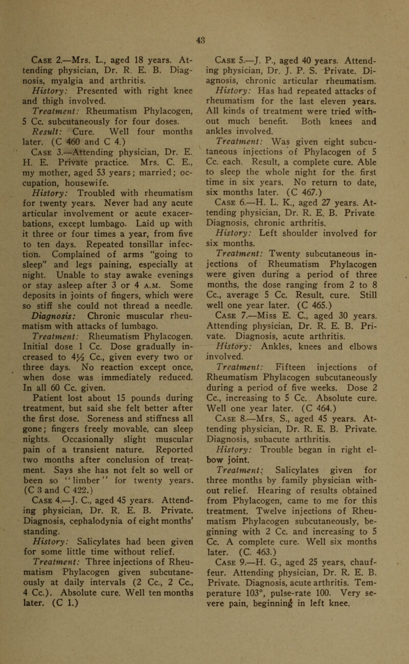 Case 2.—Mrs. L., aged 18 years. At- tending physician, Dr. R. E. B. Diag- nosis, myalgia and arthritis. History: Presented with right knee and thigh involved. Treatment: Rheumatism Phylacogen, 5 Cc. subcutaneously for four doses. Result: Cure. Well four months later. (C 460 and C 4.) Case 3.—Attending physician, Dr. E. H. E. Private practice. Mrs. C. E., my mother, aged 53 years; married; oc- cupation, housewife. History: Troubled with rheumatism for twenty years. Never had any acute articular involvement or acute exacer- bations, except lumbago. Laid up with it three or four times a year, from five to ten days. Repeated tonsillar infec- tion. Complained of arms going to sleep and legs paining, especially at night. Unable to stay awake evenings or stay asleep after 3 or 4 a.m. Some deposits in joints of fingers, which were so stiff she could not thread a needle. Diagnosis: Chronic muscular rheu- matism with attacks of lumbago. Treatment: Rheumatism Phylacogen. Initial dose 1 Cc. Dose gradually in- creased to Al/2 Cc, given every two or three days. No reaction except once, when dose was immediately reduced. In all 60 Cc. given. Patient lost about 15 pounds during treatment, but said she felt better after the first dose. Soreness and stiffness all gone; fingers freely movable, can sleep nights. Occasionally slight muscular pain of a transient nature. Reported two months after conclusion of treat- ment. Says she has not felt so well or been so limber for twenty years. (C3and C 422.) Case 4.—J. C, aged 45 years. Attend- ing physician, Dr. R. E. B. Private. Diagnosis, cephalodynia of eight months' standing. History: Salicylates had been given for some little time without relief. Treatment: Three injections of Rheu- matism Phylacogen given subcutane- ously at daily intervals (2 Cc, 2 Cc, 4 Cc). Absolute cure. Well ten months later. (C 1.) Case 5.—J. P., aged 40 years. Attend- ing physician, Dr. J. P. S. Private. Di- agnosis, chronic articular rheumatism. History: Has had repeated attacks of rheumatism for the last eleven years. All kinds of treatment were tried with- out much benefit. Both knees and ankles involved. Treatment: Was given eight subcu- taneous injections of Phylacogen of 5 Cc. each. Result, a complete cure. Able to sleep the whole night for the first time in six years. No return to date, six months later. (C 467.) Case 6.—H. L. K., aged 27 years. At- tending physician, Dr. R. E. B. Private Diagnosis, chronic arthritis. History: Left shoulder involved for six months. Treatment: Twenty subcutaneous in- jections of Rheumatism Phylacogen were given during a period of three months, the dose ranging from 2 to 8 Cc, average 5 Cc. Result, cure. Still well one year later. (C 465.) Case 7.—Miss E. C, aged 30 years. Attending physician, Dr. R. E. B. Pri- vate. Diagnosis, acute arthritis. History: Ankles, knees and elbows involved. Treatment: Fifteen injections of Rheumatism Phylacogen subcutaneously during a period of five weeks. Dose 2 Cc, increasing to 5 Cc. Absolute cure. Well one year later. (C 464.) Case 8.—Mrs. S., aged 45 years. At- tending physician, Dr. R. E. B. Private. Diagnosis, subacute arthritis. History: Trouble began in right el- bow joint. Treatment:. Salicylates given for three months by family physician with- out relief. Hearing of results obtained from Phylacogen, came to me for this treatment. Twelve injections of Rheu- matism Phylacogen subcutaneously, be- ginning with 2 Cc. and increasing to 5 Cc. A complete cure. Well six months later. (C. 463.) Case 9.—H. G., aged 25 years, chauf- feur. Attending physician, Dr. R. E. B. Private. Diagnosis, acute arthritis. Tem- perature 103°, pulse-rate 100. Very se- vere pain, beginning1 in left knee.