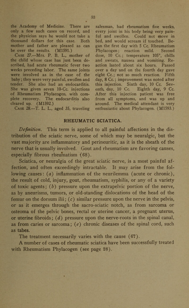 the Academy of Medicine. There are salesman, had rheumatism five weeks, only a few such cases on record, and every joint in his body being very pain- the physician says he would not take a ful and swollen. Could not move in thousand dollars for this case. Both bed, and would scream if touched. Be- mother and father are pleased as can gan the first day with 5 Cc. Rheumatism be over the results. (M1591.) Phylacogen; reaction mild. Second Case 27.—Mrs. P. B. L., mother of dose, 10 Cc.; temperature 105°, chills the child whose case has just been de- and sweats, nausea and vomiting. Re- scribed, had acute rheumatic fever two action lasted about six hours. Passed weeks preceding labor. The same joints over a day and on the fourth day gave were involved as in the case of the eight Cc.; not so much reaction. Fifth baby; they were very painful, swollen and day, 8 Cc.; improvement was noted after tender. She also had an endocarditis. this injection. Sixth day, 10 Cc. Sev- She was given seven 10-Cc. injections enth. day, 10 Cc. Eighth day, 9 Cc. of Rheumatism Phylacogen, with com- After this injection patient was free plete recovery. The endocarditis also from all symptoms, and was up and cleared up. (M1592.) around. The medical attendant is very Case 28.—T. L. L., aged 35, traveling enthusiastic about Phylacogen. (M1593.) RHEUMATIC SCIATICA. Definition. This term is applied to all painful affections in the dis- tribution of the sciatic nerve, some of which may be neuralgic^ but the vast majority are inflammatory and perineuritic, as it is the sheath of the nerve that is usually involved. Gout and rheumatism are favoring causes, especially fibrous rheumatism (68). Sciatica, or neuralgia of the great sciatic nerve, is a most painful af- fection, and often exceedingly intractable. It may arise from the fol- lowing causes: (a) inflammation of the neurilemma (acute or chronic), the result of cold, injury, gout, rheumatism, syphilis, or any of a variety of toxic agents; (b) pressure upon the extrapelvic portion of the nerve, as by aneurisms, tumors, or old-standing dislocations of the head of the femur on the dorsum ilii; (c) similar pressure upon the nerve in the pelvis, or as it emerges through the sacro-sciatic notch, as from sarcoma or osteoma of the pelvic bones, rectal or uterine cancer, a pregnant uterus, or uterine fibroids; (d) pressure upon the nerve-roots in the spinal canal, as from caries or sarcoma; (e) chronic diseases of the spinal cord, such as tabes. The treatment necessarily varies with the cause (67). A number of cases of rheumatic sciatica have been successfully treated with Rheumatism Phylacogen (see page 28).