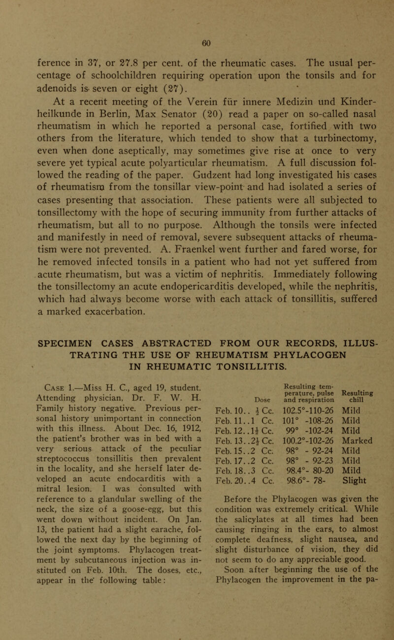 ference in 37, or 27.8 per cent, of the rheumatic cases. The usual per- centage of schoolchildren requiring operation upon the tonsils and for adenoids is-seven or eight (27). At a recent meeting of the Verein fur innere Medizin und Kinder- heilkunde in Berlin, Max Senator (20) read a paper on so-called nasal rheumatism in which he reported a personal case, fortified with two others from the literature, which tended to show that a turbinectomy, even when done aseptically, may sometimes give rise at once to very severe yet typical acute polyarticular rheumatism. A full discussion fol- lowed the reading of the paper. Gudzent had long investigated his cases of rheumatism from the tonsillar view-point and had isolated a series of cases presenting that association. These patients were all subjected to tonsillectomy with the hope of securing immunity from further attacks of rheumatism, but all to no purpose. Although the tonsils were infected and manifestly in need of removal, severe subsequent attacks of rheuma- tism were not prevented. A. Fraenkel went further and fared worse, for he removed infected tonsils in a patient who had not yet suffered from acute rheumatism, but was a victim of nephritis. Immediately following the tonsillectomy an acute endopericarditis developed, while the nephritis, which had always become worse with each attack of tonsillitis, suffered a marked exacerbation. SPECIMEN CASES ABSTRACTED FROM OUR RECORDS, ILLUS- TRATING THE USE OF RHEUMATISM PHYLACOGEN IN RHEUMATIC TONSILLITIS. Case 1.—Miss H. C, aged 19, student. Attending physician, Dr. F. W. H. Family history negative. Previous per- sonal history unimportant in connection with this illness. About Dec. 16, 1912, the patient's brother was in bed with a very serious attack of the peculiar streptococcus tonsillitis then prevalent in the locality, and she herself later de- veloped an acute endocarditis with a mitral lesion. I was consulted with reference to a glandular swelling of the neck, the size of a goose-egg, but this went down without incident. On Jan. 13, the patient had a slight earache, fol- lowed the next day by the beginning of the joint symptoms. Phylacogen treat- ment by subcutaneous injection was in- stituted on Feb. 10th. The doses, etc., appear in the' following table: Dose Resulting tem- perature, pulse and respiration Resulting chill Feb. 10. . 3Cc. 102.5°-110-26 Mild Feb. 11. .1 Cc. 101° -108-26 Mild Feb. 12. .HCc. 99° -102-24 Mild Feb. 13. • 2£Cc. 100.2°-102-26 Marked Feb. 15. .2 Cc. 98° - 92-24 Mild Feb. 17. .2 Cc. 98° - 92-23 Mild Feb. 18. .3 Cc. 98.4°- 80-20 Mild Feb. 20. .4 Cc. 98.6°- 78- Slight Before the Phylacogen was given the condition was extremely critical. While the salicylates at all times had been causing ringing in the ears, to almost complete deafness, slight nausea, and slight disturbance of vision, they did not seem to do any appreciable good. Soon after beginning the use of the Phylacogen the improvement in the pa-