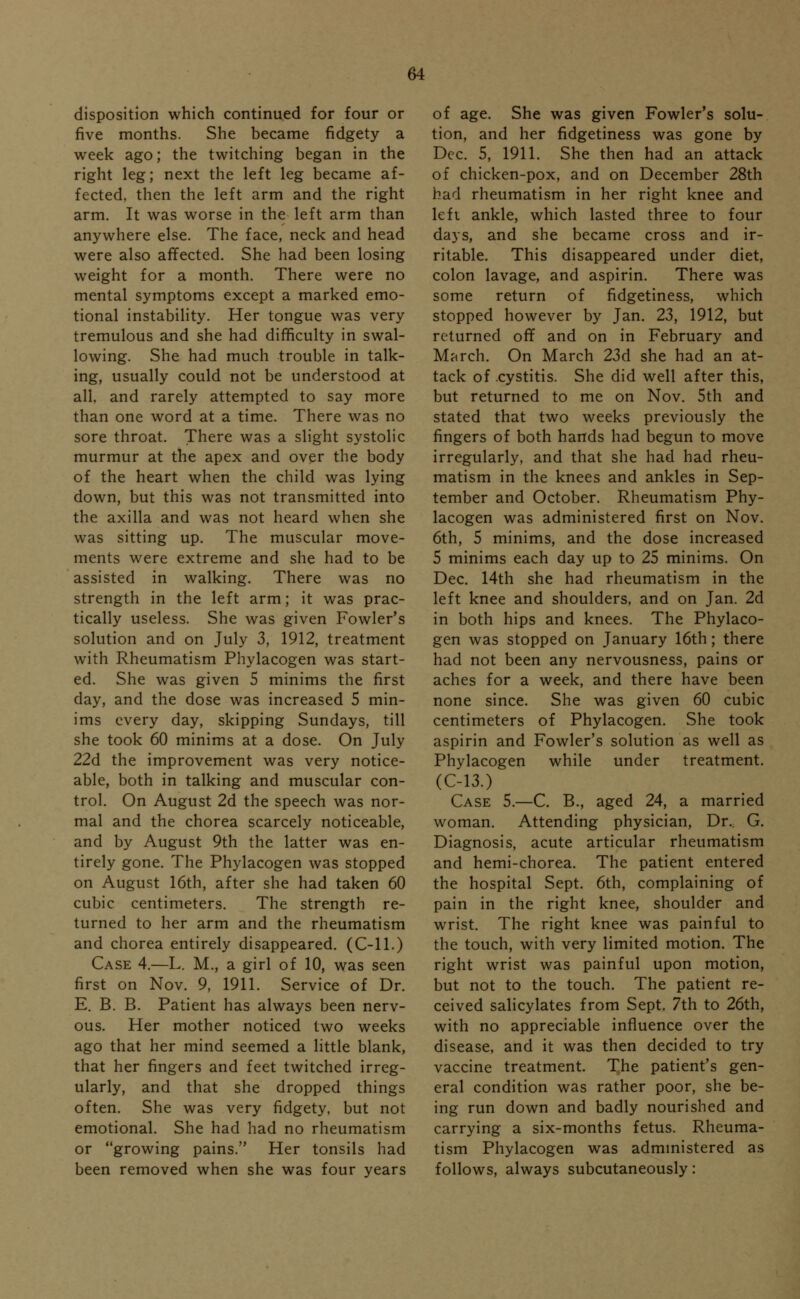 disposition which continued for four or five months. She became fidgety a week ago; the twitching began in the right leg; next the left leg became af- fected, then the left arm and the right arm. It was worse in the left arm than anywhere else. The face, neck and head were also affected. She had been losing weight for a month. There were no mental symptoms except a marked emo- tional instability. Her tongue was very tremulous and she had difficulty in swal- lowing. She had much trouble in talk- ing, usually could not be understood at all. and rarely attempted to say more than one word at a time. There was no sore throat. There was a slight systolic murmur at the apex and over the body of the heart when the child was lying down, but this was not transmitted into the axilla and was not heard when she was sitting up. The muscular move- ments were extreme and she had to be assisted in walking. There was no strength in the left arm; it was prac- tically useless. She was given Fowler's solution and on July 3, 1912, treatment with Rheumatism Phylacogen was start- ed. She was given 5 minims the first day, and the dose was increased 5 min- ims every day, skipping Sundays, till she took 60 minims at a dose. On July 22d the improvement was very notice- able, both in talking and muscular con- trol. On August 2d the speech was nor- mal and the chorea scarcely noticeable, and by August 9th the latter was en- tirely gone. The Phylacogen was stopped on August 16th, after she had taken 60 cubic centimeters. The strength re- turned to her arm and the rheumatism and chorea entirely disappeared. (C-ll.) Case 4.—L. M., a girl of 10, was seen first on Nov. 9, 1911. Service of Dr. E. B. B. Patient has always been nerv- ous. Her mother noticed two weeks ago that her mind seemed a little blank, that her fingers and feet twitched irreg- ularly, and that she dropped things often. She was very fidgety, but not emotional. She had had no rheumatism or growing pains. Her tonsils had been removed when she was four years of age. She was given Fowler's solu- tion, and her fidgetiness was gone by Dec. 5, 1911. She then had an attack of chicken-pox, and on December 28th had rheumatism in her right knee and left ankle, which lasted three to four days, and she became cross and ir- ritable. This disappeared under diet, colon lavage, and aspirin. There was some return of fidgetiness, which stopped however by Jan. 23, 1912, but returned off and on in February and March. On March 23d she had an at- tack of cystitis. She did well after this, but returned to me on Nov. 5th and stated that two weeks previously the fingers of both hands had begun to move irregularly, and that she had had rheu- matism in the knees and ankles in Sep- tember and October. Rheumatism Phy- lacogen was administered first on Nov. 6th, 5 minims, and the dose increased 5 minims each day up to 25 minims. On Dec. 14th she had rheumatism in the left knee and shoulders, and on Jan. 2d in both hips and knees. The Phylaco- gen was stopped on January 16th; there had not been any nervousness, pains or aches for a week, and there have been none since. She was given 60 cubic centimeters of Phylacogen. She took aspirin and Fowler's solution as well as Phylacogen while under treatment. (C-13.) Case 5.—C. B., aged 24, a married woman. Attending physician, Dr.. G. Diagnosis, acute articular rheumatism and hemi-chorea. The patient entered the hospital Sept. 6th, complaining of pain in the right knee, shoulder and wrist. The right knee was painful to the touch, with very limited motion. The right wrist was painful upon motion, but not to the touch. The patient re- ceived salicylates from Sept. 7th to 26th, with no appreciable influence over the disease, and it was then decided to try vaccine treatment. The patient's gen- eral condition was rather poor, she be- ing run down and badly nourished and carrying a six-months fetus. Rheuma- tism Phylacogen was administered as follows, always subcutaneously: