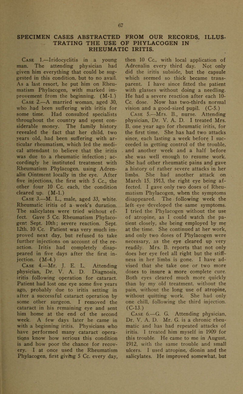 SPECIMEN CASES ABSTRACTED FROM OUR RECORDS, ILLUS- TRATING THE USE OF PHYLACOGEN IN RHEUMATIC IRITIS. Case 1.—Iridocyclitis in a young man. The attending physician had given him everything that could be sug- gested in this condition, but to no avail. As a last resort, he put him on Rheu- matism Phylacogen, with marked im- provement from the beginning. (M-l.) Case 2.—A married woman, aged 30, who had been suffering with iritis for some time. Had consulted specialists throughout the country and spent con- siderable money. The family history revealed the fact that her child, two years old, had been suffering with ar- ticular rheumatism, which led the medi- cal attendant to believe that the iritis was due to a rheumatic infection; ac- cordingly he instituted treatment with Rheumatism Phylacogen, using Adren- alin Ointment locally in the eye. After five injections, the first with 5 Cc, the other four 10 Cc. each, the condition cleared up. (M-l.) Case 3.—M. L., male, aged 33, white. Rheumatic iritis of a week's duration. The salicylates were tried without ef- fect. Gave 5 Cc. Rheumatism Phylaco- gent Sept. 10th; severe reaction. Sept. 12th. 10 Cc. Patient was very much im- proved next day, but refused to take further injections on account of the re- action. Iritis had completely disap- peared in five days after the first in- jection. (M-4.) Case 4.—Mr. J. E. L. Attending physician, Dr. V. A. D. Diagnosis, iritis following operation for cataract. Patient had lost one eye some five years ago, probably due to iritis setting in after a successful cataract operation by some other surgeon. I removed the cataract in his remaining eye and sent him home at the end of the second week. A few days later he came in with a beginning iritis. Physicians who have performed many cataract opera- tions know how serious this condition is and how poor the chance for recov- ery. I at once used the Rheumatism Phylacogen, first givmg 5 Cc. every day, then 10 Cc, with local application of Adrenalin every third day. Not only did the iritis subside, but the capsule which seemed so thick became trans- parent. I have since fitted the patient with glasses without doing a needling. He had a severe reaction after each 10- Cc. dose. Now has two-thirds normal vision and a good-sized pupil. (C-5.) Case 5.—Mrs. B., nurse. Attending physician, Dr. V. A. D. I treated Mrs. B. one year ago for rheumatic iritis, for the first time. She has had two attacks since, each lasting a week before I suc- ceeded in getting control of the trouble, and another week and a half before she was well enough to resume work. She had other rheumatic pains and gave a history of rather severe attacks in her limbs. She had another attack on March 15. 1913, the right eye being af- fected. I gave only two doses of Rheu- matism Phylacogen, when the symptoms disappeared. The following week the left eye developed the same symptoms. I tried the Phylacogen without the use of atropine, as I could watch the pa- tient closely, she being employed by me at the time. She continued at her work, and only two doses of Phylacogen were necessary, as the eye cleared up very readily. Mrs. B. reports that not only does her eye feel all right but the stiff- ness in her limbs is gone. I have ad- vised that she take one or two more doses to insure a more complete cure. Both eyes cleared much more quickly than by my old treatment, without the pain, without the long use of atropine, without quitting work. She had only one chill, following the third injection. (C-13.) Case 6.—G. G. Attending physician, Dr. V. A. D. Mr. G. is a chronic rheu- matic and has had repeated attacks of iritis. I treated him myself in 1909 for this trouble. He came to me in August, 1912, with the same trouble and small ulcers. I used atropine, dionin and the salicylates. He improved somewhat, but