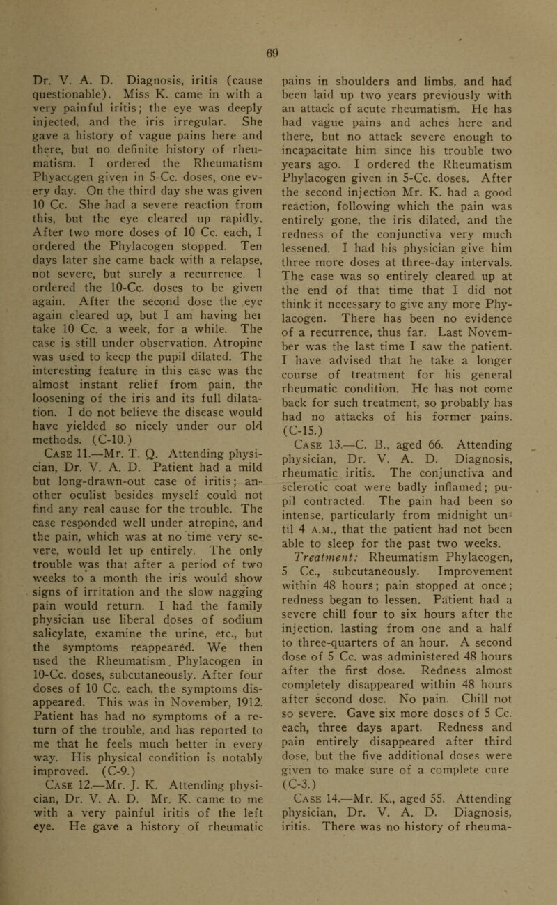 Dr. V. A. D. Diagnosis, iritis (cause questionable). Miss K. came in with a very painful iritis; the eye was deeply injected, and the iris irregular. She gave a history of vague pains here and there, but no definite history of rheu- matism. I ordered the Rheumatism Phyacogen given in 5-Cc. doses, one ev- ery day. On the third day she was given 10 Cc. She had a severe reaction from this, but the eye cleared up rapidly. After two more doses of 10 Cc. each, 1 ordered the Phylacogen stopped. Ten days later she came back with a relapse, not severe, but surely a recurrence. 1 ordered the 10-Cc. doses to be given again. After the second dose the eye again cleared up, but I am having hei take 10 Cc. a week, for a while. The case is still under observation. Atropine was used to keep the pupil dilated. The interesting feature in this case was the almost instant relief from pain, the loosening of the iris and its full dilata- tion. I do not believe the disease would have yielded so nicely under our old methods. (C-10.) Case 11.—Mr. T. Q. Attending physi- cian, Dr. V. A. D. Patient had a mild but long-drawn-out case of iritis; an- other oculist besides myself could not find any real cause for the trouble. The case responded well under atropine, and the pain, which was at no time very se- vere, would let up entirely. The only trouble was that after a period of two weeks to a month the iris would show signs of irritation and the slow nagging pain would return. I had the family physician use liberal doses of sodium salicylate, examine the urine, etc., but the symptoms reappeared. We then used the Rheumatism. Phylacogen in 10-Cc. doses, subcutaneously. After four doses of 10 Cc. each, the symptoms dis- appeared. This was in November, 1912. Patient has had no symptoms of a re- turn of the trouble, and has reported to me that he feels much better in every way. His physical condition is notably improved. (C-9.) Case 12.—Mr. J. K. Attending physi- cian, Dr. V. A. D. Mr. K. came to me with a very painful iritis of the left eye. He gave a history of rheumatic pains in shoulders and limbs, and had been laid up two years previously with an attack of acute rheumatism. He has had vague pains and aches here and there, but no attack severe enough to incapacitate him since his trouble two years ago. I ordered the Rheumatism Phylacogen given in 5-Cc. doses. After the second injection Mr. K. had a good reaction, following which the pain was entirely gone, the iris dilated, and the redness of the conjunctiva very much lessened. I had his physician give him three more doses at three-day intervals. The case was so entirely cleared up at the end of that time that I did not think it necessary to give any more Phy- lacogen. There has been no evidence of a recurrence, thus far. Last Novem- ber was the last time I saw the patient. I have advised that he take a longer course of treatment for his general rheumatic condition. He has not come back for such treatment, so probably has had no attacks of his former pains. (C-15.) Case 13.—C. B., aged 66. Attending physician, Dr. V. A. D. Diagnosis, rheumatic iritis. The conjunctiva and sclerotic coat were badly inflamed; pu- pil contracted. The pain had been so intense, particularly from midnight un- til 4 a.m., that the patient had not been able to sleep for the past two weeks. Treatment: Rheumatism Phylacogen, 5 Cc, subcutaneously. Improvement within 48 hours; pain stopped at once; redness began to lessen. Patient had a severe chill four to six hours after the injection, lasting from one and a half to three-quarters of an hour. A second dose of 5 Cc. was administered 48 hours after the first dose. Redness almost completely disappeared within 48 hours after second dose. No pain. Chill not so severe. Gave six more doses of 5 Cc. each, three days apart. Redness and pain entirely disappeared after third dose, but the five additional doses were given to make sure of a complete cure (C-3.) Case 14.—Mr. K., aged 55. Attending physician, Dr. V. A. D. Diagnosis, iritis. There was no history of rheuma-