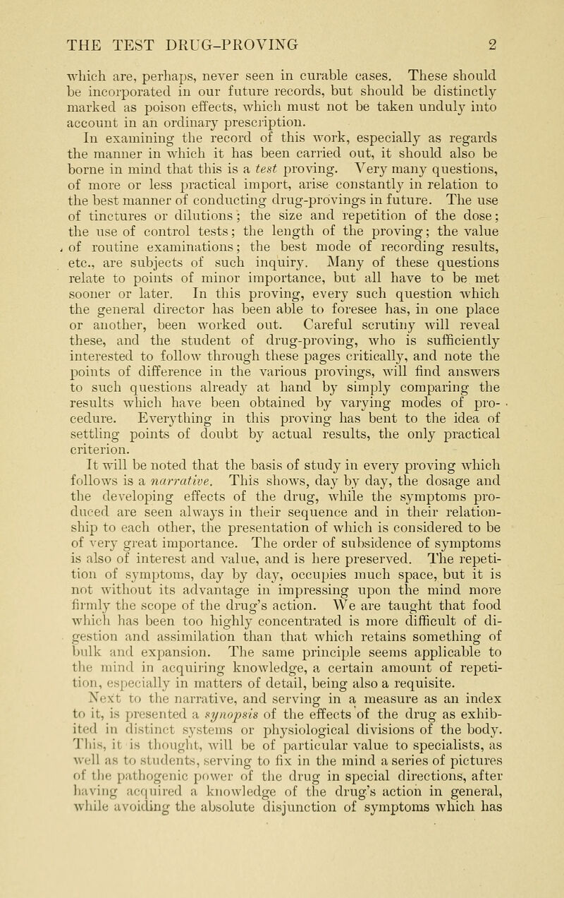 Avhich are, perhaps, never seen in curable cases. These should be incorporated in our future records, but should be distinctly marked as poison effects, which must not be taken unduly into account in an ordinary presciiptiou. In examining the record of this work, especially as regards the manner in which it has been carried out, it should also be borne in mind that this is a test proving. Very many questions, of more or less practical import, arise constantly in relation to the best manner of conducting drug-provings in future. The use of tinctures or dilutions'; the size and repetition of the dose; the use of control tests; the length of the proving; the value of routine examinations; the best mode of recording results, etc., are subjects of such inquiry. Many of these questions relate to points of minor importance, but all have to be met sooner or later. In this proving, every such question which the general director has been able to foresee has, in one place or another, been worked out. Careful scrutiny will reveal these, and the student of drug-proving, who is sufficiently interested to follow through these pages critically, and note the points of difference in the various provings, will find answers to such questions already at hand by simply comparing the results which have been obtained by varying modes of pro- • cedure. Everything in this proving has bent to the idea of settling points of doubt by actual results, the only practical criterion. It will be noted that the basis of study in every proving Avhich follows is a narrative. This shows, day by day, the dosage and the developing effects of the drug, while the symptoms pro- duced are seen always in their sequence and in their relation- ship to each other, the presentation of which is considered to be of very great importance. The order of subsidence of symptoms is also of interest and value, and is here preserved. The repeti- tion of symptoms, day by day, occupies much space, but it is not without its advantage in impressing upon the mind more firmly the scope of the drug's action. We are taught that food which has been too highly concentrated is more difficult of di- gestion and assimilation than that which retains something of bulk and expansion. The same principle seems applicable to the mind in acquiring knowledge, a certain amount of repeti- tion, especially in matters of detail, being also a requisite. Next to the narrative, and serving in a measure as an index to it, is presented a si/nojjsis of the effects of the drug as exhib- ited in distinct systems or physiological divisions of the body. This, it is thought, will be of particular value to specialists, as well as to students, serving to fix in tlie mind a series of pictures of tlie pathogenic power of the drug in special directions, after liaving acquired a knowledge of the drug's action in general, while avoiding the absolute disjunction of symptoms which has