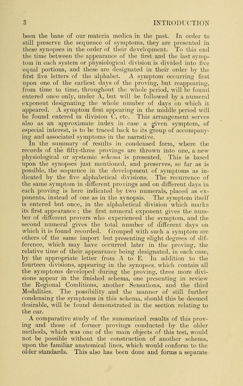 been the bane of our materia medica in the past. In order to still preserve the sequence of sj-mptoms, they are presented in these synopses in the order of their development. To this end the time between the appearance of the firet and the last symp- tom in each system or physiological division is divided into five equal portions, and these are designated in their order by the first five letters of the alphabet. A symptom occurring first upon one of the earliest days of the proving, but reappearing, from time to time, throughout the whole period, will be found entered once only, under A, but will be followed by a numeral exponent designating the whole number of days on which it appeared. A symptom first appearing in the middle period will be found entered in division 0, etc. This arrangement serves also as an approximate index in case a ffiven symptom, of especial interest, is to be traced back to its group of accompany- ing and associated symptoms in the narrative. In the summary of results in condensed form, where the records of the fifty-three provings are thrown into one, a new physiological or systemic schema is presented. This is based upon the synopses just mentioned, and preserves, so far as is possible, the sequence in the development of symjjtoms as in- dicated by the five alphabetical divisions. The recurrence of the same symptom in different provings and on different days in each proving is here indicated by two numerals, placed as ex- ponents, instead of one as in the synopsis. The symptom itself is entered but once, in the alphabetical division which marks its first appearance ; the first numeral exponent gives the num- ber of different pro vers who experienced the symptom, and the second numeral gives the total number of different days on which it is found recorded. Grouped with such a symptom are others of the same import but presenting slight degrees of dif- ference, which may have occurred later in the proving, the relative time of their appearance being designated, in each case, by the appropriate letter from A to E. In addition to the fourteen divisions, appearing in the synopses, which contain all the symptoms developed during the proving, three more divi- sions appear in the finished schema, one presenting in review the Regional Conditions, another Sensations, and the third Modalities. The possibility and the manner of still further condensing the symptoms in this schema, should this be deemed desirable, will be found demonstrated in the section relating to the ear. A comparative study of the summarized results of this prov- ing and those of former provings conducted by the older methods, which was one of the mam objects of this test, would not be possible without the construction of another schema, upon the familiar anatomical lines, which would conform to the older standards. This also has been done and forms a separate