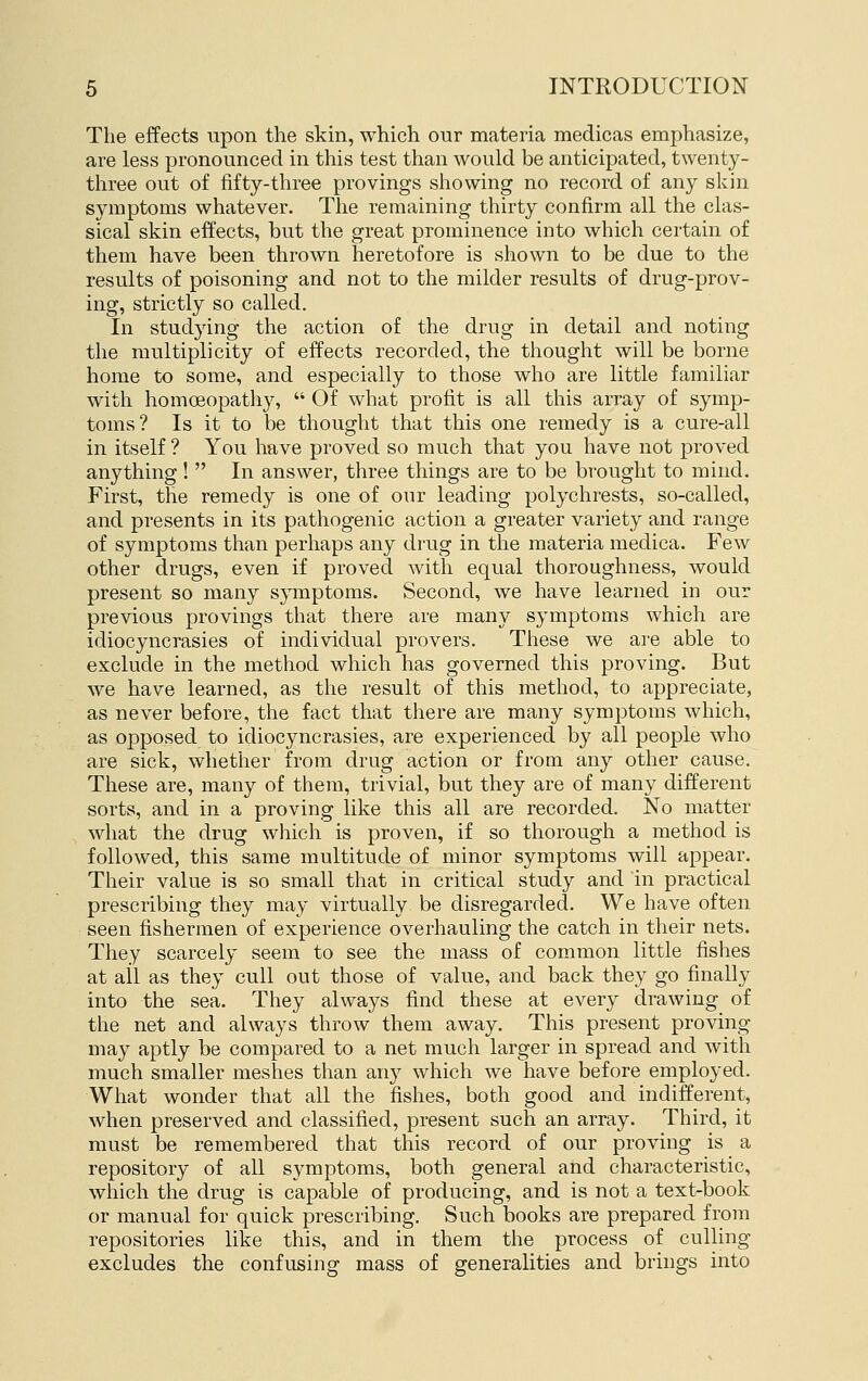 The effects upon the skin, which our materia medicas emphasize, are less pronounced in this test than would be anticipated, twenty- three out of fifty-three provings showing no record of any skin symptoms whatever. The remaining thirty confirm all the clas- sical skin effects, but the great prominence into which certain of them have been thrown heretofore is shown to be due to the results of poisoning and not to the milder results of drug-prov- ing, strictly so called. In studying the action of the drug in detail and noting the multiplicity of effects recorded, the thought will be borne home to some, and especially to those who are little familiar with homoeopathy,  Of what profit is all this array of symp- toms? Is it to be thought that this one remedy is a cure-all in itself ? You have proved so much that you have not proved anything!  In answer, three things are to be brought to mind. First, the remedy is one of our leading polychrests, so-called, and presents in its pathogenic action a greater variety and range of symptoms than perhaps any drug in the materia medica. Few other drugs, even if proved with equal thoroughness, would present so many symptoms. Second, we have learned in our previous provings that there are many symptoms which are idiocyncrasies of individual provers. These we are able to exclude in the method which has governed this proving. But we have learned, as the result of this method, to appreciate, as never before, the fact that there are many symptoms which, as opposed to idiocyncrasies, are experienced by all people who are sick, whether from drug action or from any other cause. These are, many of them, trivial, but they are of many different sorts, and in a proving like this all are recorded. No matter what the drug whicli is proven, if so tliorough a method is followed, this same multitude of minor symptoms will appear. Their value is so small that in critical study and in practical prescribing they may virtually be disregarded. We have often seen fishermen of experience overhauling the catch in their nets. They scarcely seem to see the mass of common little fishes at ail as they cull out those of value, and back they go finally into the sea. They always find these at every drawing of the net and always throw them away. This present proving may aptly be compared to a net much larger in spread and with much smaller meshes tlian any which we have before employed. Wliat wonder that all the fishes, both good and indifferent, when preserved and classified, present such an array. Third, it must be remembered that this record of our proving is a repository of all symptoms, both general and characteristic, wliich the drug is capable of producing, and is not a text-book or manual for quick prescribing. Such books are prepared from repositories like this, and in them the process of culling excludes the confusing mass of generalities and brings into