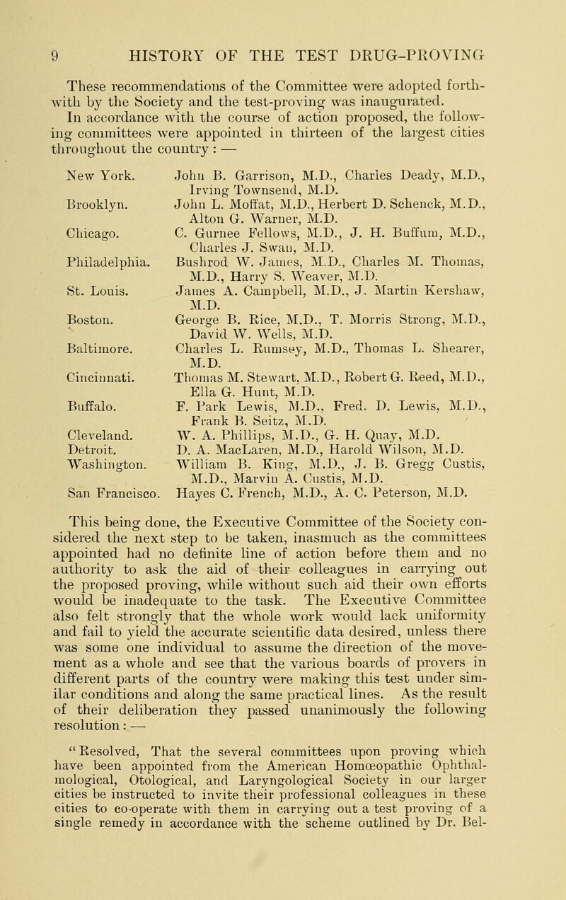 These recommendations of the Committee were adopted forth- with by the Society and the test-proving was inaugurated. In accordance witli the course of action proposed, tlie follow- ing committees were appointed in thirteen of the largest cities tliroughout the country : — New York. John B. Garrison, M.D., Charles Deady, M.D., Irving Townsend, M.D. Brooklyn. John L. Moffat, M.D., Herbert D. Sebenck, M.D., Alton G. Warner, M.D. Chicago. C. Gurnee Fellows, M.D., J. H. Buffum, M.D., Charles J. Swan, M.D. Philadelphia. Bushrod W. James, M.D., Charles M. Thomas, M.D., Harry S. Weaver, M.D. St. Louis. James A. Campbell, M.D., J. Martin Kershaw, M.D. Boston. George B. Rice, M.D., T. Morris Strong, M.D., David W. Wells, M.D. Baltimore. Charles L. Rums(:iy, M.D., Thomas L. Shearer, M.D. Cincinnati. Thomas M. Stewart, M.D., Robert G. Reed, M.D., Ella G. Hunt, M.D. Buffalo. F. Park Lewis, M.D., Fred. D. Lewis. M.D., Frank B. Seitz, M.D. Cleveland. W. A. Phillips, M.D., G. H. Quay, M.D. Detroit. D. A. MacLaren, M.D., Harold Wilson, M.D. Washington. William B. King, M.D., J. B. Gregg Custis, M.D., Marviu A. Custis, M.D. San Francisco. Hayes C. French, M.D., A. C. Peterson, M.D. This being done, the Executive Committee of the Society con- sidered the next step to be taken, inasmuch as the committees appointed had no definite line of action before them and no authority to ask the aid of their colleagues in carrying out the proposed proving, while without such aid their own efforts would be inadequate to the task. The Executive Committee also felt strongly that the whole work would lack uniformity and fail to yield the accurate scientific data desired, unless there was some one individual to assume the direction of the move- ment as a whole and see that the various boards of provers in different parts of the country were making this test under sim- ilar conditions and along the same practical lines. As the result of their deliberation they passed unanimously the following resolution: —  Resolved, That the several committees upon proving which have been appointed from the American Homoeopathic Ophthal- mological, Otological, and Laryngological Society in our larger cities be instructed to invite their professional colleagues in these cities to co-operate with them in carrying out a test proving of a single remedy in accordance with the scheme outlined by Dr. Bel-