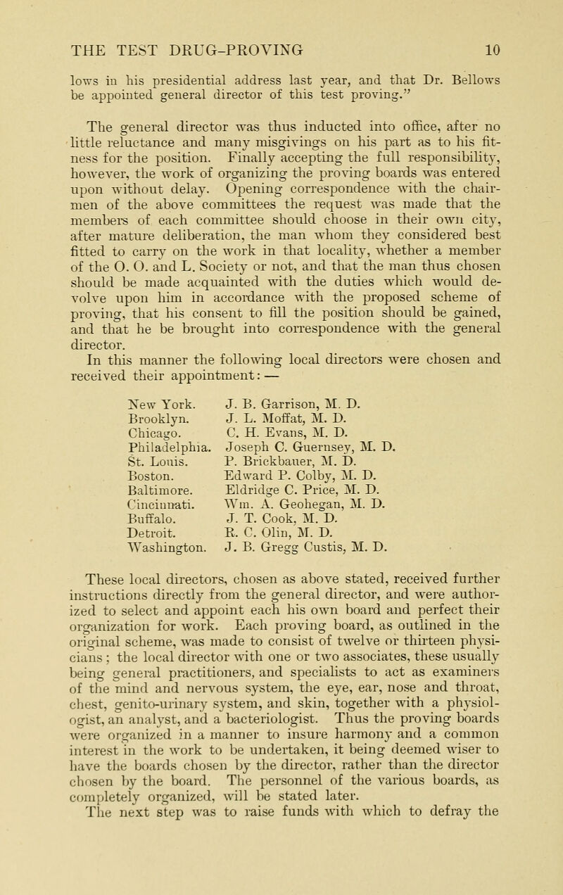 lows in his presidential address last year, and that Dr. Bellows be appointed general director of this test proving. The general director was thus inducted into office, after no little reluctance and many misgivings on his part as to his fit- ness for the position. Finally accepting the full responsibility, however, the work of organizing the proving boards was entered upon without delay. Opening correspondence with the chair- men of the above committees the request was made that the members of each committee should choose in their own city, after mature deliberation, the man w^hom they considered best fitted to carry on the work in that locality, whether a member of the 0.0. and L. Society or not, and that the man thus chosen should be made acquainted with the duties which would de- volve upon him in accordance with the proposed scheme of proving, that his consent to fill the position should be gained, and that he be brought into correspondence with the general director. In this manner the follomng local directors were chosen and received their appointment: — New York. J. B. Garrison, M. D. Brooklyn. J. L. Moffat, M. D. Chicago. C. H. Evans, M. D. Philadelphia. Joseph C. Guernsey, M. D. St. Louis. P. Brickbaner, M. D. Boston. Edward P. Colby, M. D. Baltimore. Eldridge C. Price, M. D. Cincinnati. Wm. A. Geohegan, M. D. BuiTalo. J. T. Cook, M. D. Detroit. E. C. Olin, M. D. Washington. J. B. Gregg Custis, M. D. These local directors, chosen as above stated, received further instructions directly from the general director, and were author- ized to select and appoint each his own board and perfect their organization for work. Each proving board, as outlined in the original scheme, was made to consist of twelve or thirteen physi- cians ; the local director with one or two associates, these usually being general practitioners, and speciahsts to act as examiners of tlie mind and nervous system, the eye, ear, nose and throat, chest, genito-urinary system, and skin, together with a phj'siol- ogist, an analyst, and a bacteriologist. Thus the proving boards were organized in a manner to insure harmony and a common interest in the work to be undertaken, it being deemed wiser to have the boards chosen by the director, rather than the director chosen by the board. The personnel of the various boards, as completely organized, will be stated later. The next step was to raise funds with which to defray the